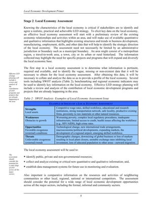Local Economic Development Primer


                 Stage 2: Local Economy Assessment

                 Knowing the characteristics of the local economy is critical if stakeholders are to identify and
                 agree a realistic, practical and achievable LED strategy. To elicit key data on the local economy,
                 an effective local economy assessment will start with a preliminary review of the existing
                 economic relationships and activities within an area, and will make use of available quantitative
                 and qualitative information that highlights existing structures and trends in business development,
                 manufacturing, employment, skills, and other data that will help to identify the strategic direction
                 of the local economy. The assessment need not necessarily be limited by an administrative
                 jurisdiction or boundary such as a municipal boundary. An area might consist of a metropolitan
                 region, a travel-to-work area, a town, city or its urban or rural hinterland. The information
                 collected may highlight the need for specific projects and programs that will expand and diversify
                 the local economic base.

                 The first step in a local economy assessment is to determine what information is pertinent,
                 required and available, and to identify the vague, missing or non-existent data that it will be
Effective LED
strategy         necessary to obtain for the local economy assessment. After obtaining this data, it will be
planning will    necessary to collate and analyze the data so as to provide a profile of the local economy. Several
include a
review and       tools including SWOT analysis (Table 2), benchmarking and regional economic indicators may
analysis of      be used to identify key information on the local economy. Effective LED strategy planning will
the
contribution     include a review and analysis of the contribution of local economic development programs and
of LED
programs and
                 projects that are already happening in the area.
projects that
are already
happening in     Table 2: SWOT Analysis: Examples of Local Economy Assessment Issue
the area.
                                           EXAMPLE OF ISSUES OF A LOCAL ECONOMY ASSESSMENT

                     Strengths                  Competitive wage rates, skilled workforce, educational and research
                     Local assets               institutions, strong transportation network, safe locality, productive existing
                                                firms, proximity to raw materials or other natural resources.
                     Weaknesses                 Worsening poverty, complex local regulatory procedures, inadequate
                     Obstacles to growth        infrastructure, limited access to credit, health issues affecting the workforce
                                                (e.g., HIV/AIDS), high crime rates.
                     Opportunities              Technological change, new international trade arrangements,
                     Favorable exogenous        macroeconomic/political developments, expanding markets, the
                     (external) conditions      development of a regional airport, emerging skilled workforce.
                     Threats                    Demographic changes, downsizing of global business or loss of markets
                     Unfavorable exogenous      resulting in local plant closure, unstable exchange rates inhibiting local
                     (external) trends          investment, loss of educated population to other areas - outward migration.

                 The local economy assessment will be used to:
The
assessment           identify public, private and non-governmental resources; 
should
consider the         collect and analyze existing or critical new quantitative and qualitative information; and,
potential for
a wide range
of LED               establish data management systems for future use in monitoring and evaluation.
across all the
major             
sectors.
                 Also important is comparative information on the resources and activities of neighboring
                 communities or other local, regional, national or international competitors. The assessment
                 should consider the potential for a wide range of local economic development opportunities
                 across all the major sectors, including the formal, informal and community sectors.


                                                                       5
 