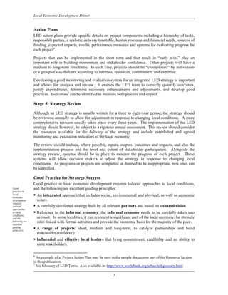 Local Economic Development Primer


                Action Plans
                LED action plans provide specific details on project components including a hierarchy of tasks,
                responsible parties, a realistic delivery timetable, human resource and financial needs, sources of
                funding, expected impacts, results, performance measures and systems for evaluating progress for
                each project6.
                Projects that can be implemented in the short term and that result in “early wins” play an
                important role in building momentum and stakeholder confidence. Other projects will have a
                medium to long-term timeframe. In each case, projects should be “championed” by individuals
                or a group of stakeholders according to interests, resources, commitment and expertise.
                Developing a good monitoring and evaluation system for an integrated LED strategy is important
                and allows for analysis and review. It enables the LED team to correctly quantify outcomes,
                justify expenditures, determine necessary enhancements and adjustments, and develop good
                practices. Indicators7 can be identified to measure both process and impact.

                Stage 5: Strategy Review

                Although an LED strategy is usually written for a three to eight-year period, the strategy should
                be reviewed annually to allow for adjustment in response to changing local conditions. A more
                comprehensive revision usually takes place every three years. The implementation of the LED
                strategy should however, be subject to a rigorous annual assessment. This review should consider
                the resources available for the delivery of the strategy and include established and agreed
                monitoring and evaluation indicators of the local economy.
                The review should include, where possible, inputs, outputs, outcomes and impacts, and also the
                implementation process and the level and extent of stakeholder participation. Alongside the
                strategy review, systems should be in place to monitor the progress of each project. These
                systems will allow decision makers to adjust the strategy in response to changing local
                conditions. As programs or projects are completed or deemed to be inappropriate, new ones can
                be identified.

                Good Practice for Strategy Success
                Good practice in local economic development requires tailored approaches to local conditions,
Good            and the following are excellent guiding principles:
practice in
local               An integrated approach that includes social, environmental and physical, as well as economic
economic
development         issues.
requires
tailored            A carefully developed strategy built by all relevant partners and based on a shared vision.
approaches
to local            Reference to the informal economy: the informal economy needs to be carefully taken into
conditions,
and the             account. In some localities, it can represent a significant part of the local economy, be strongly
following are       inter-linked with formal activities and provide the economic basis for the majority of the poor.
excellent
guiding
principles.
                    A range of projects: short, medium and long-term, to catalyze partnerships and build
                    stakeholder confidence.
                    Influential and effective local leaders that bring commitment, credibility and an ability to
                    unite stakeholders.

                6
                  An example of a Project Action Plan may be seen in the sample documents part of the Resource Section
                in this publication.
                7
                  See Glossary of LED Terms. Also available at: http://www.worldbank.org/urban/led/glossary.html

                                                                   7
 
