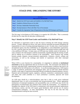Local Economic Development Primer



                               STAGE ONE: ORGANIZING THE EFFORT

                                                                 STAGE 1
                                                          ORGANIZING THE EFFORT
                  Step 1: Identify the LED Team Leader and Establish a City Hall Staff Team.
                  Step 2: Establish a Political Process in City Hall.
                  Step 3: Develop a Stakeholder Partnership Group.
                  Step 4: Develop Systems to Work with Other Tiers of Government.
                  Step 5: Consider the Appropriate Type of Organization to Develop LED Strategies and Projects.


                 The first stage in developing an LED strategy is to organize the LED effort. This is commonly
                 divided into five steps that can take place simultaneously.

                 Step 1: Identify the LED Team Leader and Establish a City Hall Staff Team

                 An individual or organization needs to take the lead in initiating the LED strategic planning
                 process. Usually, although not always, this starts with the municipal government delegating the
                 responsibility to a new or existing municipal department or unit. In some cities, a local economic
                 development agency has been established as an independent or semi-independent organization.
                 In a few, a private entity has been created. Municipalities with limited resources might start with
                 a less ambitious LED team. In many cases, an LED team may initially consist of one person. In
                 such a situation, the LED program could be incrementally expanded through the training of staff,
                 and by making use of resources external to the municipality. Such resources may include
                 business groups, diaspora, non-governmental organizations, volunteers, schools, colleges and
                 universities, as well as the exchange and transfer of experiences with other municipal
                 governments.

                 Where LED is a new function for a municipality, it is important to undertake an institutional
                 assessment of the key departments that are involved in LED. This assessment will identify the
Where LED
                 necessary individual skills, organizational resources and performance conditions that need to be
is a new         strengthened for the LED process to be effective. As an all-encompassing process, LED requires
function for a
municipality,
                 a range of technical, professional and managerial skills, and an LED team should therefore
it is            include a wide range of experienced municipal officials including development planners, lawyers,
important to
undertake an     financial and environmental experts, engineers, architects, researchers, communication experts
institutional    and others that could contribute to a local community’s economic, physical and social
assessment.
                 development.

                 An LED team should be a multi-disciplinary team that is able to work across traditional
                 departmental lines, as well as governmental and non-governmental lines. Where appropriate
                 mechanisms of municipal transparency and accountability exist, an LED team may involve the
                 participation of professionals and volunteers from outside the municipality. It is important to
                 strengthen the capacity of the LED team to communicate with non-governmental organizations
                 and business sectors, and this will require good facilitation skills and the use of creative
                 communication techniques. In some municipalities, this may be the first time that truly
                 interdepartmental working has been occurred.



                                                                        10
 