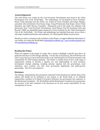 Local Economic Development Primer



Acknowledgements
This LED Primer was written by the Local Economic Development team based in the Urban
Development Unit of the World Bank. The methodology was developed by Gwen Swinburn,
Senior Urban Specialist and this Primer was written by Gwen Swinburn and Fergus Murphy,
consultant with contributions from Soraya Goga, Young Professional, Kate Kuper, Senior Urban
Specialist, and André Herzog, Consultant. Information used in this guide was obtained, with
permission, from ‘Local Economic Development: Good Practice from the European Union and
Beyond’ (2000), an unpublished paper prepared by Gwen Swinburn for the Urban Development
Unit of the World Bank. The Primer and methodology has benefited from peer review from a
side range of global practitioners and academics, for which grateful thanks are given here.

Should you wish to comment on the usefulness of the Primer, or suggest additional information or
case studies, do contact the World Bank urbanhelp@worldbank.org, gwen.swinburn@gmail.com
and gswinburn@worldbank.org



Reading this Primer
Where text appears in the margin of a page, this is meant to highlight a specific issue that is of
particular relevance to LED strategic planning. For the sake of consistency, this LED Primer will
refer to municipal government and municipality as the institutional level of local government with
responsibility for LED strategic planning. This Primer is suitable however for a wide range of
organizations seeking to develop a capacity for, and understanding of, local economic
development strategic planning, including national, regional and city governments, local
authorities, town councils, city hall, local government departments and public-private
partnerships. This list is not exhaustive.

Disclaimer
The findings, interpretations and conclusions expressed in this document are entirely those of the
authors and should not be attributed in any manner to the World Bank or its affiliated
organizations, members of its Board of Executive Directors, the governments they represent, or
the Bertelsmann Foundation. The World Bank and the Bertelsmann Foundation do not guarantee
the accuracy of the data contained in the document nor do they accept responsibility for any
consequences of its use.




                                              i
 