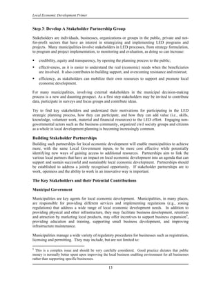 Local Economic Development Primer


Step 3: Develop A Stakeholder Partnership Group

Stakeholders are individuals, businesses, organizations or groups in the public, private and not-
for-profit sectors that have an interest in strategizing and implementing LED programs and
projects. Many municipalities involve stakeholders in LED processes, from strategy formulation,
to program and project implementation, to monitoring and evaluation, as doing so can increase:

    credibility, equity and transparency, by opening the planning process to the public;
    effectiveness, as it is easier to understand the real (economic) needs when the beneficiaries
    are involved. It also contributes to building support, and overcoming resistance and mistrust;
    efficiency, as stakeholders can mobilize their own resources to support and promote local
    economic development.

For many municipalities, involving external stakeholders in the municipal decision-making
process is a new and daunting prospect. As a first step stakeholders may be invited to contribute
data, participate in surveys and focus groups and contribute ideas.

Try to find key stakeholders and understand their motivations for participating in the LED
strategic planning process, how they can participate, and how they can add value (i.e., skills,
knowledge, volunteer work, material and financial resources) to the LED effort. Engaging non-
governmental actors such as the business community, organized civil society groups and citizens
as a whole in local development planning is becoming increasingly common.

Building Stakeholder Partnerships
Building such partnerships for local economic development will enable municipalities to achieve
more, with the same Local Government inputs, to be more cost effective while potentially
identifying new ways of gaining access to additional resources. Partnerships aim to link the
various local partners that have an impact on local economic development into an agenda that can
support and sustain successful and sustainable local economic development. Partnerships should
be established to address a jointly recognised opportunity. If stakeholder partnerships are to
work, openness and the ability to work in an innovative way is important.

The Key Stakeholders and their Potential Contributions

Municipal Government

Municipalities are key agents for local economic development. Municipalities, in many places,
are responsible for providing different services and implementing regulations (e.g., zoning
regulations) that address a wide range of local economic development needs. In addition to
providing physical and other infrastructure, they may facilitate business development, retention
and attraction by marketing local products, may offer incentives to support business expansion9,
providing education and training, supporting small business development, and improving
infrastructure maintenance.

Municipalities manage a wide variety of regulatory procedures for businesses such as registration,
licensing and permitting. They may include, but are not limited to:

9
  This is a complex issue and should be very carefully considered. Good practice dictates that public
money is normally better spent upon improving the local business enabling environment for all businesses
rather than supporting specific businesses.

                                                  13
 