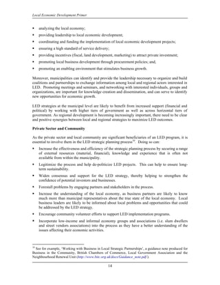 Local Economic Development Primer


     analyzing the local economy;
     providing leadership to local economic development;
     coordinating and funding the implementation of local economic development projects;
     ensuring a high standard of service delivery;
     providing incentives (fiscal, land development, marketing) to attract private investment;
     promoting local business development through procurement policies; and,
     promoting an enabling environment that stimulates business growth.

Moreover, municipalities can identify and provide the leadership necessary to organize and build
coalitions and partnerships to exchange information among local and regional actors interested in
LED. Promoting meetings and seminars, and networking with interested individuals, groups and
organizations, are important for knowledge creation and dissemination, and can serve to identify
new opportunities for economic growth.

LED strategies at the municipal level are likely to benefit from increased support (financial and
political) by working with higher tiers of government as well as across horizontal tiers of
government. As regional development is becoming increasingly important, there need to be clear
and positive synergies between local and regional strategies to maximize LED outcomes.

Private Sector and Community

As the private sector and local community are significant beneficiaries of an LED program, it is
essential to involve them in the LED strategic planning process10. Doing so can:
     Increase the effectiveness and efficiency of the strategic planning process by securing a range
     of external resources (material, financial), knowledge and experience that is often not
     available from within the municipality.
     Legitimize the process and help de-politicize LED projects. This can help to ensure long-
     term sustainability.
     Widen consensus and support for the LED strategy, thereby helping to strengthen the
     confidence of potential investors and businesses.
     Forestall problems by engaging partners and stakeholders in the process.
     Increase the understanding of the local economy, as business partners are likely to know
     much more than municipal representatives about the true state of the local economy. Local
     business leaders are likely to be informed about local problems and opportunities that could
     be addressed by the LED strategy.
     Encourage community volunteer efforts to support LED implementation programs.
     Incorporate low-income and informal economy groups and associations (i.e. slum dwellers
     and street vendors associations) into the process as they have a better understanding of the
     issues affecting their economic activities.



10
  See for example, ‘Working with Business in Local Strategic Partnerships’, a guidance note produced for
Business in the Community, British Chambers of Commerce, Local Government Association and the
Neighbourhood Renewal Unit (http://www.bitc.org.uk/docs/Guidance_note.pdf ).

                                                  14
 