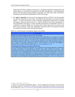 Local Economic Development Primer


     improving the business enabling environment (i.e. facilitating registration and operation) and
     related aspects (i.e. promotion of cooperatives and SME development). Good management
     practice and developing multi-disciplinary approaches will help ensure both sound policy
     formulation and successful implementation of the LED strategy.

     the ‘Agency’ approach: Local economic development agencies (LEDAs11) have the potential
     for improved coordination and synergy with different governmental and non-governmental
     entities. A LEDA can provide a more sustainable organizational framework by avoiding
     interruptions caused by political processes. Caution should be used with an independent or
     semi-independent LED agency to ensure equitable representation of stakeholders with less of
     a political or economic profile (e.g. the poor) and to ensure good access to resources and
     policy decision-making. Public fora, stakeholder committees and city consultation meetings
     are common tools used to ensure broader participation.
Table 1.6: Local Economic Development Agency Case Studies
                                              CASE STUDIES
 Brazil: Economic Development Agency of the ABC Region
 Established in 1998, the Economic Development Agency of the ABC Region is an example of a regional
 non-governmental agency with a mission to unify efforts from public and private institutions to promote
 sustainable economic development. The ABC Agency represents seven local governments and includes
 petrochemical industries, labor unions and educational institutions of the ABC metropolitan region. It
 has a number of associated organizations such as various chambers of commerce and SEBRAE-
 Brazilian Micro and Small Business Support Service. (www.agenciagabc.com.br).
 Netherlands: Development Corporation of Rotterdam
 In the Netherlands, development corporations are a commonly used municipal approach to stimulating
 economic development, the development of industrial areas, office locations and housing. The
 Development Corporation of Rotterdam (OBR), acting as guide and business partner, offers experienced
 staff to advise new or expanding businesses on their activities and operations in Rotterdam. The service
 and assistance varies from finding office or warehouse space, housing and introductions to the Chamber
 of Commerce (for company registration and trade information), to temporary employment agencies and
 specialists in the field of logistics, international banking, tax and company law. (www.obr.rotterdam.nl).




11
  LEDA: Local Economic Development Agency. See for example, the ILO report ‘Local Economic
Development Agencies: International Cooperation for Human Development, Democratic Economies and
Poverty Reduction’: (http://www-ilo-mirror.cornell.edu/public/english/employment/led/download/adel.pdf).

                                                    17
 