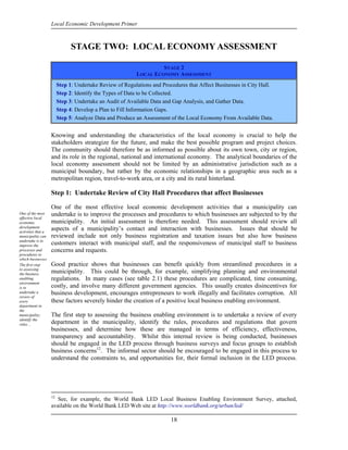 Local Economic Development Primer



                               STAGE TWO: LOCAL ECONOMY ASSESSMENT

                                                                   STAGE 2
                                                          LOCAL ECONOMY ASSESSMENT
                         Step 1: Undertake Review of Regulations and Procedures that Affect Businesses in City Hall.
                         Step 2: Identify the Types of Data to be Collected.
                         Step 3: Undertake an Audit of Available Data and Gap Analysis, and Gather Data.
                         Step 4: Develop a Plan to Fill Information Gaps.
                         Step 5: Analyze Data and Produce an Assessment of the Local Economy From Available Data.


                    Knowing and understanding the characteristics of the local economy is crucial to help the
                    stakeholders strategize for the future, and make the best possible program and project choices.
                    The community should therefore be as informed as possible about its own town, city or region,
                    and its role in the regional, national and international economy. The analytical boundaries of the
                    local economy assessment should not be limited by an administrative jurisdiction such as a
                    municipal boundary, but rather by the economic relationships in a geographic area such as a
                    metropolitan region, travel-to-work area, or a city and its rural hinterland.

                    Step 1: Undertake Review of City Hall Procedures that affect Businesses

                    One of the most effective local economic development activities that a municipality can
One of the most     undertake is to improve the processes and procedures to which businesses are subjected to by the
effective local
economic            municipality. An initial assessment is therefore needed. This assessment should review all
development
activities that a
                    aspects of a municipality’s contact and interaction with businesses. Issues that should be
municipality can    reviewed include not only business registration and taxation issues but also how business
undertake is to
improve the         customers interact with municipal staff, and the responsiveness of municipal staff to business
processes and       concerns and requests.
procedures to
which businesses
are subjected to
The first step      Good practice shows that businesses can benefit quickly from streamlined procedures in a
by assessing
to the
municipality.
the business        municipality. This could be through, for example, simplifying planning and environmental
enabling            regulations. In many cases (see table 2.1) these procedures are complicated, time consuming,
environment
is to               costly, and involve many different government agencies. This usually creates disincentives for
undertake a         business development, encourages entrepreneurs to work illegally and facilitates corruption. All
review of
every               these factors severely hinder the creation of a positive local business enabling environment.
department in
the
municipality;       The first step to assessing the business enabling environment is to undertake a review of every
identify the
rules…              department in the municipality, identify the rules, procedures and regulations that govern
                    businesses, and determine how these are managed in terms of efficiency, effectiveness,
                    transparency and accountability. Whilst this internal review is being conducted, businesses
                    should be engaged in the LED process through business surveys and focus groups to establish
                    business concerns12. The informal sector should be encouraged to be engaged in this process to
                    understand the constraints to, and opportunities for, their formal inclusion in the LED process.




                    12
                       See, for example, the World Bank LED Local Business Enabling Environment Survey, attached,
                    available on the World Bank LED Web site at http://www.worldbank.org/urban/led/

                                                                         18
 