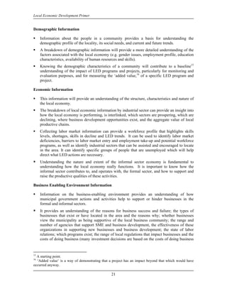 Local Economic Development Primer


Demographic Information

     Information about the people in a community provides a basis for understanding the
     demographic profile of the locality, its social needs, and current and future trends.
     A breakdown of demographic information will provide a more detailed understanding of the
     factors associated with the local economy (e.g. gender issues, employment profile, education
     characteristics, availability of human resources and skills).
     Knowing the demographic characteristics of a community will contribute to a baseline15
     understanding of the impact of LED programs and projects, particularly for monitoring and
     evaluation purposes, and for measuring the ‘added value,16 of a specific LED program and
     project.

Economic Information

     This information will provide an understanding of the structure, characteristics and nature of
     the local economy.
     The breakdown of local economic information by industrial sector can provide an insight into
     how the local economy is performing, is interlinked, which sectors are prospering, which are
     declining, where business development opportunities exist, and the aggregate value of local
     productive chains.
     Collecting labor market information can provide a workforce profile that highlights skills
     levels, shortages, skills in decline and LED trends. It can be used to identify labor market
     deficiencies, barriers to labor market entry and employment take-up and potential workforce
     programs, as well as identify industrial sectors that can be assisted and encouraged to locate
     in the area. It can identify specific groups of people that are unemployed which will help
     direct what LED actions are necessary.
     Understanding the nature and extent of the informal sector economy is fundamental to
     understanding how the local economy really functions. It is important to know how the
     informal sector contributes to, and operates with, the formal sector, and how to support and
     raise the productive qualities of these activities.

Business Enabling Environment Information

     Information on the business-enabling environment provides an understanding of how
     municipal government actions and activities help to support or hinder businesses in the
     formal and informal sectors.
     It provides an understanding of the reasons for business success and failure; the types of
     businesses that exist or have located in the area and the reasons why; whether businesses
     view the municipality as being supportive of the local business community; the range and
     number of agencies that support SME and business development, the effectiveness of these
     organizations in supporting new businesses and business development; the state of labor
     relations; which programs exist; the range of local regulations that impact businesses and the
     costs of doing business (many investment decisions are based on the costs of doing business


15
  A starting point.
16
  ‘Added value’ is a way of demonstrating that a project has an impact beyond that which would have
occurred anyway.

                                                21
 