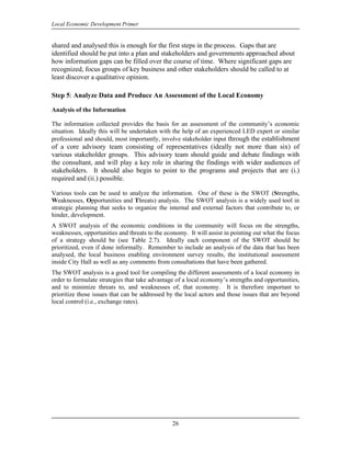 Local Economic Development Primer


shared and analysed this is enough for the first steps in the process. Gaps that are
identified should be put into a plan and stakeholders and governments approached about
how information gaps can be filled over the course of time. Where significant gaps are
recognized, focus groups of key business and other stakeholders should be called to at
least discover a qualitative opinion.

Step 5: Analyze Data and Produce An Assessment of the Local Economy

Analysis of the Information

The information collected provides the basis for an assessment of the community’s economic
situation. Ideally this will be undertaken with the help of an experienced LED expert or similar
professional and should, most importantly, involve stakeholder input through the establishment
of a core advisory team consisting of representatives (ideally not more than six) of
various stakeholder groups. This advisory team should guide and debate findings with
the consultant, and will play a key role in sharing the findings with wider audiences of
stakeholders. It should also begin to point to the programs and projects that are (i.)
required and (ii.) possible.

Various tools can be used to analyze the information. One of these is the SWOT (Strengths,
Weaknesses, Opportunities and Threats) analysis. The SWOT analysis is a widely used tool in
strategic planning that seeks to organize the internal and external factors that contribute to, or
hinder, development.
A SWOT analysis of the economic conditions in the community will focus on the strengths,
weaknesses, opportunities and threats to the economy. It will assist in pointing out what the focus
of a strategy should be (see Table 2.7). Ideally each component of the SWOT should be
prioritized, even if done informally. Remember to include an analysis of the data that has been
analysed, the local business enabling environment survey results, the institutional assessment
inside City Hall as well as any comments from consultations that have been gathered.
The SWOT analysis is a good tool for compiling the different assessments of a local economy in
order to formulate strategies that take advantage of a local economy’s strengths and opportunities,
and to minimize threats to, and weaknesses of, that economy. It is therefore important to
prioritize those issues that can be addressed by the local actors and those issues that are beyond
local control (i.e., exchange rates).




                                                26
 