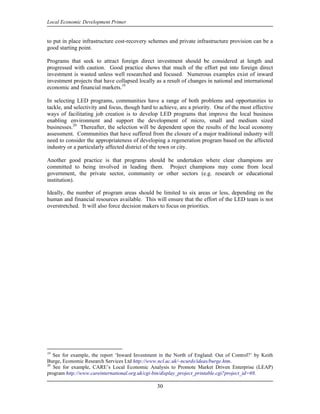 Local Economic Development Primer


to put in place infrastructure cost-recovery schemes and private infrastructure provision can be a
good starting point.

Programs that seek to attract foreign direct investment should be considered at length and
progressed with caution. Good practice shows that much of the effort put into foreign direct
investment is wasted unless well researched and focused. Numerous examples exist of inward
investment projects that have collapsed locally as a result of changes in national and international
economic and financial markets.19

In selecting LED programs, communities have a range of both problems and opportunities to
tackle, and selectivity and focus, though hard to achieve, are a priority. One of the most effective
ways of facilitating job creation is to develop LED programs that improve the local business
enabling environment and support the development of micro, small and medium sized
businesses.20 Thereafter, the selection will be dependent upon the results of the local economy
assessment. Communities that have suffered from the closure of a major traditional industry will
need to consider the appropriateness of developing a regeneration program based on the affected
industry or a particularly affected district of the town or city.

Another good practice is that programs should be undertaken where clear champions are
committed to being involved in leading them. Project champions may come from local
government, the private sector, community or other sectors (e.g. research or educational
institution).

Ideally, the number of program areas should be limited to six areas or less, depending on the
human and financial resources available. This will ensure that the effort of the LED team is not
overstretched. It will also force decision makers to focus on priorities.




19
   See for example, the report ‘Inward Investment in the North of England: Out of Control?’ by Keith
Burge, Economic Research Services Ltd http://www.ncl.ac.uk/~ncurds/ideas/burge.htm.
20
   See for example, CARE’s Local Economic Analysis to Promote Market Driven Enterprise (LEAP)
program http://www.careinternational.org.uk/cgi-bin/display_project_printable.cgi?project_id=69.

                                                30
 