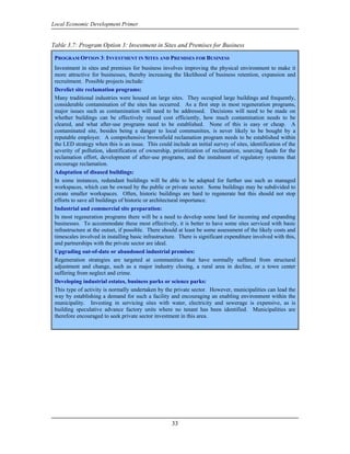 Local Economic Development Primer


Table 3.7: Program Option 3: Investment in Sites and Premises for Business

 PROGRAM OPTION 3: INVESTMENT IN SITES AND PREMISES FOR BUSINESS
 Investment in sites and premises for business involves improving the physical environment to make it
 more attractive for businesses, thereby increasing the likelihood of business retention, expansion and
 recruitment. Possible projects include:
 Derelict site reclamation programs:
 Many traditional industries were housed on large sites. They occupied large buildings and frequently,
 considerable contamination of the sites has occurred. As a first step in most regeneration programs,
 major issues such as contamination will need to be addressed. Decisions will need to be made on
 whether buildings can be effectively reused cost efficiently, how much contamination needs to be
 cleared, and what after-use programs need to be established. None of this is easy or cheap. A
 contaminated site, besides being a danger to local communities, is never likely to be bought by a
 reputable employer. A comprehensive brownfield reclamation program needs to be established within
 the LED strategy when this is an issue. This could include an initial survey of sites, identification of the
 severity of pollution, identification of ownership, prioritization of reclamation, sourcing funds for the
 reclamation effort, development of after-use programs, and the instalment of regulatory systems that
 encourage reclamation.
 Adaptation of disused buildings:
 In some instances, redundant buildings will be able to be adapted for further use such as managed
 workspaces, which can be owned by the public or private sector. Some buildings may be subdivided to
 create smaller workspaces. Often, historic buildings are hard to regenerate but this should not stop
 efforts to save all buildings of historic or architectural importance.
 Industrial and commercial site preparation:
 In most regeneration programs there will be a need to develop some land for incoming and expanding
 businesses. To accommodate these most effectively, it is better to have some sites serviced with basic
 infrastructure at the outset, if possible. There should at least be some assessment of the likely costs and
 timescales involved in installing basic infrastructure. There is significant expenditure involved with this,
 and partnerships with the private sector are ideal.
 Upgrading out-of-date or abandoned industrial premises:
 Regeneration strategies are targeted at communities that have normally suffered from structural
 adjustment and change, such as a major industry closing, a rural area in decline, or a town center
 suffering from neglect and crime.
 Developing industrial estates, business parks or science parks:
 This type of activity is normally undertaken by the private sector. However, municipalities can lead the
 way by establishing a demand for such a facility and encouraging an enabling environment within the
 municipality. Investing in servicing sites with water, electricity and sewerage is expensive, as is
 building speculative advance factory units where no tenant has been identified. Municipalities are
 therefore encouraged to seek private sector investment in this area.




                                                     33
 