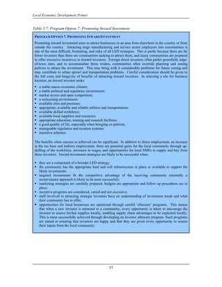 Local Economic Development Primer


Table 3.7: Program Option 7: Promoting Inward Investment

 PROGRAM OPTION 7: PROMOTING INWARD INVESTMENT
 Promoting inward investment aims to attract businesses to an area from elsewhere in the country or from
 outside the country. Attracting large manufacturing and service sector employers into communities is
 one of the most difficult, frustrating, and risky of all LED strategies. This is partly because there are far
 fewer investors than there are communities seeking to attract them, and many communities are prepared
 to offer excessive incentives to inward investors. Foreign direct investors often prefer greenfield, edge-
 of-town sites, and to accommodate these wishes, communities often override planning and zoning
 policies to attract the investment. This may bring with it considerable problems for future zoning and
 may contribute to urban sprawl and transportation problems. Careful consideration should be given to
 the full costs and longevity of benefits of attracting inward investors. In selecting a site for business
 location, an inward investor seeks:
    a stable macro-economic climate;
    a stable political and regulatory environment;
    market access and open competition;
    a welcoming environment;
    available sites and premises;
    appropriate, available and reliable utilities and transportation;
    available skilled workforce;
    available local suppliers and resources;
    appropriate education, training and research facilities;
    a good quality of life, especially when bringing ex-patriots;
    manageable regulation and taxation systems;
    incentive schemes.

 The benefits when success is achieved can be significant. In addition to direct employment, an increase
 in the tax base and indirect employment, there are potential gains for the local community through up-
 skilling of the workforce, increases in wages, and opportunities for local SMEs to supply and buy from
 these investors. Inward investment strategies are likely to be successful when:

    they are a component of a broader LED strategy;
    the community has the appropriate hard and soft infrastructure in place or available to support the
    likely investments;
    targeted investments fit the competitive advantage of the receiving community (normally a
    sector/cluster approach is likely to be most successful);
    marketing strategies are carefully prepared, budgets are appropriate and follow up procedures are in
    place;
    incentive programs are considered, varied and not excessive;
    staff involved in attracting strategic investors have an understanding of investment needs and what
    their community has to offer;
    opportunities for local businesses are optimized through careful ‘aftercare’ programs. This means
    that when a new investor is attracted to a community, every opportunity is taken to encourage the
    investor to source his/her supplies locally, enabling supply chain advantages to be exploited locally.
    This is most successfully achieved through developing an investor aftercare program. Such programs
    are aimed at ensuring that investors are happy and that they are given every opportunity to source
    their inputs from the local community.




                                                      37
 