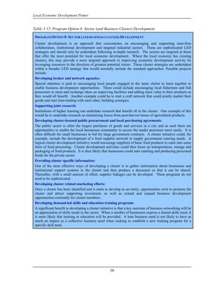 Local Economic Development Primer


Table 3 12: Program Option 8: Sector (and Business Cluster) Development

 PROGRAM OPTION 8: SECTOR (AND BUSINESS CLUSTER) DEVELOPMENT
 Cluster development is an approach that concentrates on encouraging and supporting inter-firm
 collaboration, institutional development and targeted industrial sectors. These are sophisticated LED
 strategies and should only be undertaken following in-depth research. The sectors are targeted at those
 that offer the most potential for local economic development. Where the local economy has existing
 clusters, this may provide a more targeted approach to improving economic development activity by
 leveraging resources in the direction of greatest potential return. These cluster strategies are undertaken
 within a broader LED strategy that would normally include the standard approaches. Possible projects
 include:
 Developing broker and network agencies:
 Special attention is paid to encouraging local people engaged in the same cluster to meet together to
 enable business development opportunities. These could include encouraging local fishermen and fish
 processors to meet and exchange ideas on improving facilities and adding more value to their products so
 they would all benefit. Another example could be to start a craft network that could jointly market their
 goods and start inter-trading with each other, building synergies.
 Supporting joint research:
 Institutions of higher learning can undertake research that benefit all in the cluster. One example of this
 would be to undertake research on minimizing losses from post-harvest losses of agricultural products.
 Developing cluster-focused public procurement and local purchasing agreements:
 The public sector is often the largest purchaser of goods and services in a city and as such there are
 opportunities to enable the local businesses community to access the tender processes more easily. It is
 often difficult for small businesses to bid for large government contracts. A cluster initiative could, for
 example, include the development of a food supplier network to supply government catering needs. A
 logical cluster development initiative would encourage suppliers of basic food products to enter into some
 form of food processing. Cluster development activities could then focus on transportation, storage and
 packaging of food products. It is then likely that businesses could start retailing and producing processed
 foods for the private sector.
 Providing cluster specific information:
 One of the most effective ways of developing a cluster is to gather information about businesses and
 institutional support systems in the cluster and then produce a document so that it can be shared.
 Thereafter, with a small amount of effort, supplier linkages can be developed. These programs do not
 need to be sophisticated.
 Developing cluster related marketing efforts:
 Once a cluster has been identified and it starts to develop as an entity, opportunities exist to promote the
 cluster and attract supporting investment, as well as extend and expand business development
 opportunities externally for cluster members.
 Developing demand-led skills and education training programs:
 A significant benefit to developing a cluster initiative is that a key outcome of business networking will be
 an appreciation of skills needs in the sector. When a number of businesses express a shared skills need, it
 is more likely that training or education will be provided. A lone business need is not likely to have as
 much an impact as a collective business need when seeking to establish a new training program for a
 specific skill need.




                                                     38
 