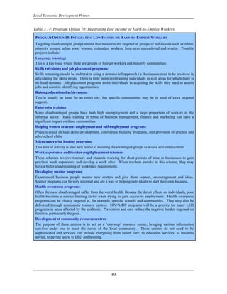 Local Economic Development Primer


Table 3.14: Program Option 10: Integrating Low Income or Hard-to-Employ Workers

 PROGRAM OPTION 10: INTEGRATING LOW INCOME OR HARD-TO-EMPLOY WORKERS
 Targeting disadvantaged groups means that measures are targeted at groups of individuals such as ethnic
 minority groups, urban poor, women, redundant workers, long-term unemployed and youths. Possible
 projects include:
 Language training:
 This is a key issue where there are groups of foreign workers and minority communities.
 Skills retraining and job placement programs:
 Skills retraining should be undertaken using a demand-led approach i.e. businesses need to be involved in
 articulating the skills needs. There is little point in retraining individuals in skill areas for which there is
 no local demand. Job placement programs assist individuals in acquiring the skills they need to access
 jobs and assist in identifying opportunities.
 Raising educational achievement:
 This is usually an issue for an entire city, but specific communities may be in need of extra targeted
 support.
 Enterprise training:
 Many disadvantaged groups have both high unemployment and a large proportion of workers in the
 informal sector. Basic training in terms of business management, finance and marketing can have a
 significant impact on these communities.
 Helping women to access employment and self-employment programs:
 Projects could include skills development, confidence building programs, and provision of crèches and
 after-school clubs.
 Micro-enterprise lending programs:
 This area of activity is also well suited to assisting disadvantaged groups to access self-employment.
 Work experience and teacher-pupil placement schemes:
 These schemes involve teachers and students working for short periods of time in businesses to gain
 practical work experience and develop a work ethic. When teachers partake in this scheme, they may
 have a better understanding of workplace requirements.
 Developing mentor programs:
 Experienced business people mentor new starters and give them support, encouragement and ideas.
 Mentor programs can be very informal and are a way of helping individuals to start their own business.
 Health awareness programs:
 Often the most disadvantaged suffer from the worst health. Besides the direct effects on individuals, poor
 health becomes a serious limiting factor when trying to gain access to employment. Health awareness
 programs can be closely targeted at, for example, specific schools and communities. They may also be
 delivered through community resource centres. HIV/AIDS programs will be a priority for many LED
 programs in areas affected by the epidemic. Prevention and care reduce the negative burden imposed on
 families, particularly the poor.
 Development of community resource centres:
 The purpose of these centres is to act as a ‘one-stop’ resource center, bringing various information
 services under one to meet the needs of the local community. These centres do not need to be
 sophisticated and services can include everything from health care, to education services, to business
 advice, to paying taxes, to LED and housing.




                                                      40
 