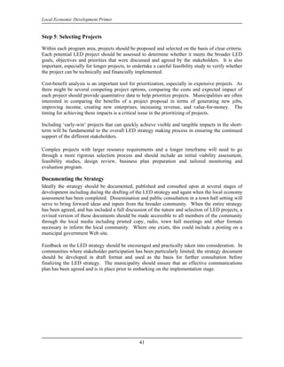 Local Economic Development Primer


Step 5: Selecting Projects

Within each program area, projects should be proposed and selected on the basis of clear criteria.
Each potential LED project should be assessed to determine whether it meets the broader LED
goals, objectives and priorities that were discussed and agreed by the stakeholders. It is also
important, especially for longer projects, to undertake a careful feasibility study to verify whether
the project can be technically and financially implemented.

Cost-benefit analysis is an important tool for prioritization, especially in expensive projects. As
there might be several competing project options, comparing the costs and expected impact of
each project should provide quantitative data to help prioritize projects. Municipalities are often
interested in comparing the benefits of a project proposal in terms of generating new jobs,
improving income, creating new enterprises, increasing revenue, and value-for-money. The
timing for achieving these impacts is a critical issue in the prioritizing of projects.

Including ‘early-win’ projects that can quickly achieve visible and tangible impacts in the short-
term will be fundamental to the overall LED strategy making process in ensuring the continued
support of the different stakeholders.

Complex projects with larger resource requirements and a longer timeframe will need to go
through a more rigorous selection process and should include an initial viability assessment,
feasibility studies, design review, business plan preparation and tailored monitoring and
evaluation program.

Documenting the Strategy
Ideally the strategy should be documented, published and consulted upon at several stages of
development including during the drafting of the LED strategy and again when the local economy
assessment has been completed. Dissemination and public consultation in a town hall setting will
serve to bring forward ideas and inputs from the broader community. When the entire strategy
has been agreed, and has included a full discussion of the nature and selection of LED projects, a
revised version of these documents should be made accessible to all members of the community
through the local media including printed copy, radio, town hall meetings and other formats
necessary to inform the local community. Where one exists, this could include a posting on a
municipal government Web site.

Feedback on the LED strategy should be encouraged and practically taken into consideration. In
communities where stakeholder participation has been particularly limited, the strategy document
should be developed in draft format and used as the basis for further consultation before
finalizing the LED strategy. The municipality should ensure that an effective communications
plan has been agreed and is in place prior to embarking on the implementation stage.




                                                 41
 