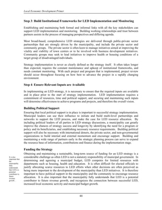 Local Economic Development Primer


                 Step 3: Build Institutional Frameworks for LED Implementation and Monitoring

                 Establishing and maintaining both formal and informal links with all the key stakeholders can
                 support LED implementation and monitoring. Building working relationships and trust between
                 partners assists in the process of managing perspectives and differing agenda.

                 Most broad-based, comprehensive LED strategies are delivered through public-private sector
                 partnerships that are strongly driven by the municipality, and include the private sector and
                 community groups. The private sector is often keen to manage initiatives aimed at improving the
                 vitality and viability of town centres or to be involved with business development initiatives.
                 Community groups may seek to lead initiatives to improve health or housing conditions of a
                 target group of disadvantaged individuals.

                 Strategy implementation is never as clearly defined as the strategy itself. It often takes longer
                 than expected, requires the constant maintenance and upkeep of institutional frameworks, and
                 needs constant monitoring. With each project and program that is implemented, project review
                 should occur throughout focusing on how best to advance the project in a rapidly changing
                 environment.

                 Step 4: Ensure Relevant Inputs are Available

                 In implementing an LED strategy, it is necessary to ensure that the required inputs are available
                 and in place prior to the start of strategy implementation. LED implementation requires a
                 commitment of resources, time and political support, and securing and maintaining such inputs
                 will determine effectiveness to achieve programs and projects, and therefore the overall vision.

                 Building Political Support
                 Ensuring that local political support is in place is important to successful strategy implementation.
                 Municipal leaders can use their influence to initiate and build multi-level partnerships and
                 networks to support the LED process, and make the case for LED resource allocation. By
                 including political leaders of all parties in LED strategy discussions, a municipality can greatly
                 improve the chances of strategy success and longevity by identifying the need for a program or
                 policy and its beneficiaries, and establishing necessary resource requirements. Building political
                 support will also be necessary with international donors, the private sector, and non-governmental
                 organizations to build internal and external momentum and encourage support. Building and
                 maintaining a wide range of partners early in the strategic planning process can serve to expand
                 the resource base of information, contributions and finance during the implementation stage.

                 Funding the Strategy
                 Obtaining and maintaining a sustainable, long-term source of funding for an LED strategy is a
It is also       considerable challenge as often LED is not a statutory responsibility of municipal government. In
important that
the              determining and agreeing a municipal budget, LED competes for limited resources with
municipality     departments such as housing, health and education. It is often difficult for elected officials to
fully
understands      justify allocating scarce resources to LED efforts when other decisions are often perceived as
that LED is a    being more important to the development of the municipality than LED initiatives. It is therefore
potential
contributor to   important to have political support in the municipality and the community to encourage resource
future
revenue
                 allocation. It is also important that the municipality fully understands that LED is a potential
growth…          contributor to future revenue growth, and recognizes the connection between successful LED,
                 increased local economic activity and municipal budget growth.



                                                                  44
 