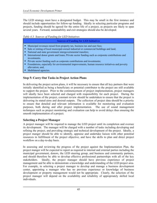 Local Economic Development Primer


The LED strategy must have a designated budget. This may be small in the first instance and
should include opportunities for follow-up funding. Ideally in selecting particular programs and
projects, funding should be agreed for the entire life of a project, as projects are likely to span
several years. Forward, sustainability and exit strategies should also be developed.

Table 4.3: Sources of Funding for LED Initiatives
                                Sources of Funding for LED Initiatives
    Municipal revenues raised from property tax, business tax and user fees;
    Sale or renting of local municipal-owned industrial or commercial buildings and land;
    National and state government intergovernmental transfers;
    International donor grants and loans; Private sector funding such as corporate contributions and
    investments;
    Private sector funding such as corporate contributions and investments;
    Foundations, especially for environmental improvements, human resource initiatives and poverty
    alleviation; and,
    Multilateral agencies.

Step 5: Carry Out Tasks in Project Action Plans

In delivering the project action plans, it will be necessary to ensure that all key partners that were
initially identified as being a beneficiary or potential contributor to the project are still available
to support the project. Prior to the commencement of project implementation, project managers
will ideally have been selected and charged with responsibility for each project. During the
implementation of the project, constant review should be undertaken to ensure that the project is
delivering its stated aims and desired outputs. The collection of project data should be a priority
to ensure that detailed and relevant information is available for monitoring and evaluation
purposes, both during and after project implementation. The use of sound management
techniques such as project monitoring and evaluation can help to avoid delays thus ensuring the
smooth implementation of a project.

Selecting a Project Manager
A project manager will be required to manage the LED project until its completion and oversee
its development. The manager will be charged with a number of tasks including developing and
refining the project, and providing strategic and technical development of the project. Ideally, a
project manger should be able to identify, appraise and undertake liaison with other potential
resources in fulfillment of the project objective, and have the skills to plan and direct project
workflow on a day-to-day basis.

In assessing and reviewing the progress of the project against the Implementation Plan, the
project manger will be expected to report as required to internal and external parties including the
municipal government, donors, the LED steering group, and business and community partners,
and should therefore be able to develop effective professional partnerships with all of the key
stakeholders. Ideally, the project manager should have previous experience of project
management and be able to demonstrate a knowledge and understanding of the LED project area.
For example, in selecting a project manager to develop and manage a business development
center, appointing a manager who has no previous experience or knowledge of business
development or property management would not be appropriate. Clearly, the selection of the
project manager will depend on the availability and reliability of appropriately skilled local
individuals.


                                                   45
 