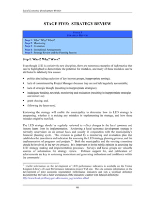 Local Economic Development Primer




                        STAGE FIVE: STRATEGY REVIEW

                                                  STAGE 5
                                              STRATEGY REVIEW
     Step 1:   What? Why? When?
     Step 2:   Monitoring
     Step 3:   Evaluation
     Step 4:   Institutional Arrangements
     Step 5:   Strategy Review and the Planning Process

Step 1: What? Why? When?

Even though LED is a relatively new discipline, there are numerous examples of bad practice that
can be highlighted to demonstrate the potential for mistakes, and many of these mistakes can be
attributed to relatively few causes:

       politics (including exclusion of key interest groups, inappropriate zoning);
       lack of commitment by Project Managers because they are not held regularly accountable;
       lack of strategic thought (resulting in inappropriate strategies);
       inadequate funding, research, monitoring and evaluation (resulting in inappropriate strategies
       and initiatives);
       grant chasing; and,
       following the latest trend.

Reviewing the strategy will enable the municipality to determine how its LED strategy is
progressing, whether it is making any mistakes in implementing its strategy, and how these
mistakes might be rectified.

The LED strategy should be regularly reviewed to reflect changes in the local economy and
lessons learnt from its implementation. Reviewing a local economic development strategy is
normally undertaken on an annual basis and usually in conjunction with the municipality’s
financial planning cycle. This revision is guided by a monitoring and evaluation plan that
establishes the procedures and indicators for assessing the LED strategy planning process, and the
implementation of programs and projects.21 Both the municipality and the steering committee
should be involved in the review process. It is important to invite public opinion in assessing the
LED strategy making and implementation processes. Surveys and focus groups are valuable
sources of information for strategy review. Political support for, and publication of,
achievements are key to sustaining momentum and generating enthusiasm and confidence within
the community.

21
   Useful information on the development of LED performance indicators is available on the United
Kingdom Library of Local Performance Indicators project Web site. The site contains information on the
development of pilot economic regeneration performance indicators and lists a technical definition
document that provides a fuller explanation of the indicators together with detailed definitions:
http://www.local‐pi‐library.gov.uk/economic_regeneration.shtml.


                                                      46
 