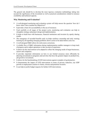 Local Economic Development Primer


The general rule should be to develop the most rigorous evaluation methodology taking into
account the significance of the investment as well as practical considerations related to resource
availability and technical capacity.

Why Monitoring and Evaluation?

    A well-designed monitoring and evaluation system will help answer the question ‘how do I
    know when I have reached my Objectives?’
    It provides a basis for accountability in the use of resources.
    Used carefully at all stages of the project cycle, monitoring and evaluation can help to
    strengthen strategy and project design and implementation.
    It helps to build trust with businesses, financial institutions and investors by openly sharing
    results.
    The emergence of recorded benefits early on helps reinforce ownership and early warning
    learning by all regarding emerging problems allows action to be taken before costs rise.
    A well-designed M&E allows for mid-course corrections.
    A reliable flow of M&E information during implementation enables managers to keep track
    of progress and to adjust operations to take account of experience.
    It allows for the interventions to be adapted to reflect the changing needs of target businesses,
    sectors and companies.
    It provides important information on how to use limited resources more efficiently by
    directing investments to programs and activities that have the greatest impact on productivity,
    job growth or investment.
    It allows for the benchmarking of LED interventions against examples of good practice.
    It demonstrates the impact of LED interventions in terms of poverty reduction, city GDP
    growth or employment creation to clients, citizens and potential investors.
    It can help to justify budget requests for further LED interventions.




                                                 49
 