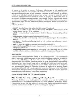 Local Economic Development Primer


the success of the project or program. Performance indicators can be both quantitative and
qualitative. Quantitative indicators will include numbers, percentages, percentage changes etc.
Qualitative indicators are more difficult to measure. They focus on aspects such as the quality of
a result or an individual’s attitude towards a new service. In order to obtain this kind of
information, appropriate measures need to be created. In designing an M&E system, there are
several types of indicators that are necessary. These include Objective Indicators that measure
the progress of a strategy or project toward its objectives; Output Indicators that measure progress
against outputs; Input Indicators that measure financial disbursement, human resources and staff
time.
Indicators should be:

  SMART - Specific, Measurable, Achievable, Relevant and Time-bound;
  valid - they are valid in the eyes of the key Participatory M&E (PME) stakeholders and should
  actually measure what they set out to measure;
  reliable - conclusions based on the indicators should be the same if measured by different
  people;
  gender sensitive - indicators should be disaggregated by gender;
  sensitive - they should be sensitive enough to measure important changes in the situation being
  observed;
  cost-effective - the information/learning should be well worth the time and money it costs to
  collect the data;
  timely - it should be possible to collect and analyse the data fairly quickly;
  in-line with local capabilities/resources - they should not be overly complex and burdensome
  to the project partners; and,
  build on what exists - indicators should not ’reinvent the wheel’ and should draw on existing
  local data collection activities, or from indicators used with other projects, where possible.

Data Collection
The type of data collection required depends on the choice of indicator. The achievement of
strategy and project objectives depends on how project beneficiaries respond to the goods or
services delivered by the project. Evidence of their response and the benefits they derive requires
consultation and data collection that may be outside the scope of management. Indications that
beneficiaries have access to, are using, and are satisfied with project services give an early
indication that the project is offering relevant services and that direct objectives are likely to be
met. Within a project however, it is necessary to measure the progress of the project in terms of
internal inputs (financial, staff weeks), outputs (the progress on the manual or the building) and
process (which of the projects are achieving their time frames). Indicators of inputs, process and
outputs are mostly generated from within project management.

Step 5: Strategy Review and The Planning Process

What Does This Mean for the LED Strategic Planning Process?
Monitoring should not be an afterthought that is undertaken at the end of a LED Strategic
Planning Process. It should be incorporated into each stage and step of the planning process.
Evaluation can occur at intervals; however, it can only occur if good monitoring information is
available. Evaluation should lead to the review of a strategy and its projects.




                                                 52
 