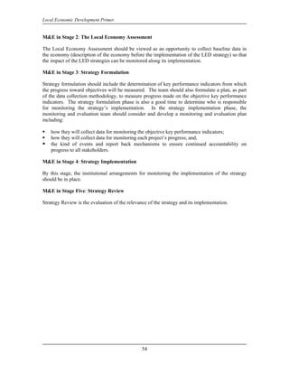 Local Economic Development Primer


M&E in Stage 2: The Local Economy Assessment

The Local Economy Assessment should be viewed as an opportunity to collect baseline data in
the economy (description of the economy before the implementation of the LED strategy) so that
the impact of the LED strategies can be monitored along its implementation.

M&E in Stage 3: Strategy Formulation

Strategy formulation should include the determination of key performance indicators from which
the progress toward objectives will be measured. The team should also formulate a plan, as part
of the data collection methodology, to measure progress made on the objective key performance
indicators. The strategy formulation phase is also a good time to determine who is responsible
for monitoring the strategy’s implementation. In the strategy implementation phase, the
monitoring and evaluation team should consider and develop a monitoring and evaluation plan
including:

    how they will collect data for monitoring the objective key performance indicators;
    how they will collect data for monitoring each project’s progress; and,
    the kind of events and report back mechanisms to ensure continued accountability on
    progress to all stakeholders.

M&E in Stage 4: Strategy Implementation

By this stage, the institutional arrangements for monitoring the implementation of the strategy
should be in place.

M&E in Stage Five: Strategy Review

Strategy Review is the evaluation of the relevance of the strategy and its implementation.




                                                54
 