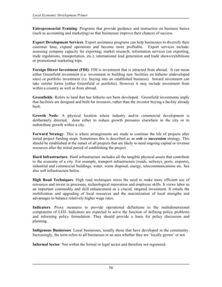 Local Economic Development Primer


Entrepreneurial Training: Programs that provide guidance and instruction on business basics
(such as accounting and marketing) so that businesses improve their chances of success.

Export Development Services: Export assistance programs can help businesses to diversify their
customer base, expand operations and become more profitable. Export services include:
assessing company capacity for exporting; market research; information services (on exporting,
trade regulations, transportation, etc.); international lead generation and trade shows/exhibitions
or promotional marketing trips.

Foreign Direct Investment (FDI): FDI is investment that is attracted from abroad. It can mean
either Greenfield investment (i.e. investment in building new facilities on hitherto undeveloped
sites) or portfolio investment (i.e. buying into an established business). Inward investment can
take similar forms (either Greenfield or portfolio). However it may include investment from
within a country as well as from abroad.

Greenfields: Refers to land that has hitherto not been developed. Greenfield investments imply
that facilities are designed and built for investors, rather than the investor buying a facility already
built.

Growth Node: A physical location where industry and/or commercial development is
deliberately directed; done either to reduce growth pressures elsewhere in the city or to
redistribute growth within a city.

Forward Strategy: This is where arrangements are made to continue the life of projects after
initial project funding stops. Sometimes this is described as an exit or succession strategy. This
should be established at the outset of all projects that are likely to need ongoing capital or revenue
resources after the initial period of establishing the project.

Hard Infrastructure: Hard infrastructure includes all the tangible physical assets that contribute
to the economy of a city. For example, transport infrastructure (roads, railways, ports, airports),
industrial and commercial buildings, water, waste disposal, energy, telecommunications etc. See
also soft infrastructure below.

High Road Techniques: High road techniques stress the need to make more efficient use of
resources and invest in processes, technological innovation and employee skills. It views labor as
an important commodity and skill enhancement as a crucial, targeted investment. It entails the
mobilization and upgrading of local resources and the maximization of local strengths and
advantages to balance relatively higher wage rates.

Indicators: Proxy measures to provide operational definitions to the multidimensional
components of LED. Indicators are expected to serve the function of defining policy problems
and informing policy formulation. They should provide a basis for policy discussion and
planning.

Indigenous Businesses: Local businesses, usually those that have developed in the community.
Increasingly, the term refers to all businesses in an area whether they are ‘locally grown’ or not.

Informal Sector: Not within the formal or legal sector and therefore not registered.




                                                  56
 