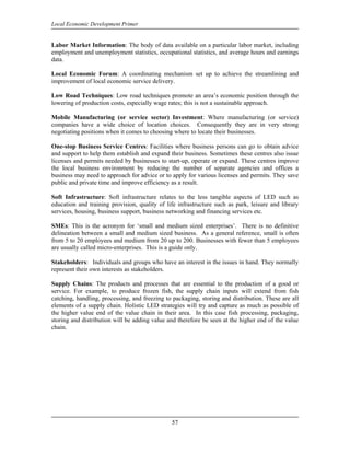 Local Economic Development Primer


Labor Market Information: The body of data available on a particular labor market, including
employment and unemployment statistics, occupational statistics, and average hours and earnings
data.

Local Economic Forum: A coordinating mechanism set up to achieve the streamlining and
improvement of local economic service delivery.

Low Road Techniques: Low road techniques promote an area’s economic position through the
lowering of production costs, especially wage rates; this is not a sustainable approach.

Mobile Manufacturing (or service sector) Investment: Where manufacturing (or service)
companies have a wide choice of location choices. Consequently they are in very strong
negotiating positions when it comes to choosing where to locate their businesses.

One-stop Business Service Centres: Facilities where business persons can go to obtain advice
and support to help them establish and expand their business. Sometimes these centres also issue
licenses and permits needed by businesses to start-up, operate or expand. These centres improve
the local business environment by reducing the number of separate agencies and offices a
business may need to approach for advice or to apply for various licenses and permits. They save
public and private time and improve efficiency as a result.

Soft Infrastructure: Soft infrastructure relates to the less tangible aspects of LED such as
education and training provision, quality of life infrastructure such as park, leisure and library
services, housing, business support, business networking and financing services etc.

SMEs: This is the acronym for ‘small and medium sized enterprises’. There is no definitive
delineation between a small and medium sized business. As a general reference, small is often
from 5 to 20 employees and medium from 20 up to 200. Businesses with fewer than 5 employees
are usually called micro-enterprises. This is a guide only.

Stakeholders: Individuals and groups who have an interest in the issues in hand. They normally
represent their own interests as stakeholders.

Supply Chains: The products and processes that are essential to the production of a good or
service. For example, to produce frozen fish, the supply chain inputs will extend from fish
catching, handling, processing, and freezing to packaging, storing and distribution. These are all
elements of a supply chain. Holistic LED strategies will try and capture as much as possible of
the higher value end of the value chain in their area. In this case fish processing, packaging,
storing and distribution will be adding value and therefore be seen at the higher end of the value
chain.




                                               57
 
