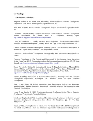 Local Economic Development Primer



Key Readings

LED Conceptual Framework

Bingham, Richard D. and Robert Mier, Eds. (1993). Theories of Local Economic Development:
Perspectives From Across the Disciplines. Sage Publications, CA.

Blair, John P. (1996). Local Economic Development: Analysis and Practice. Sage Publications,
Inc.

Canzanelli, Giancarlo. (2001). Overview and Lessons Learnt on Local Economic Development,
Human Development, and Decent Work. ILO Universitas Working Paper.
http://www.ilo.org/public/english/universitas/publi.htm.

Clarke, S.E. and Gaile, G.L. (1992). The Next Wave; Postfederal Local Economic Development
Strategies. Economic Development Quarterly. Vol. 6 No. 2. pp. 87-198, Sage Publications, CA.

Council for Urban Economic Development. February (2000). Local Economic Development in
the CEE/NIS Region. Overview Paper, Draft prepared for USAID.

Council for Urban Economic Development. January (1996). What Is Economic Development?: A
Primer.

European Commission. (1997). Towards an Urban Agenda in the European Union. ‘Directions
for the Future’. pp. 13-17. Communication from the European Commission COM (97)197, June,
Brussels http://europa.eu.int/comm/urban/documents/d004_en.pdf.

Harris, N. with L. Bulbul, K. Mainuddin, X. Meng, S. Haguib, S. Srinivas. March (2000).
Garment-Making and Urbanisation: An Introductory Study of Four Cases. Urban and Local
Government Working Paper Series No. 6. Urban Development Unit. World Bank.
http://www.worldbank.org/urban/publicat/uwp6.pdf.

Iannone, D. (1997). Introduction to Economic Development: A Training Course for Economic
Development Professionals, Washington, D.C.: National Council for Urban Economic
Development.

Kane, J. and Shinka M. (1994). Rethinking State Development Policies and Programs.
Washington DC. National Governors Association. This article describes the evolution of Local
Economic Development.

Lyons, T. and Hamlin, R. (1990) Creating an Economic Development Action Plan: A Guide for
Development Professionals. Praeger Publishing.

Mier R and Bingham R. (1993). Metaphors of Local Economic Development in Theories of Local
Economic Development: Perspectives from Across the Disciplines. pp. 284-304. Sage
Publications, CA.

OECD. (1998). Arresting Decline in Urban Areas The OECD Observer No. 210 February/March.
The OECD has published a short and informative paper on the inadequacies of urban policies in


                                             58
 