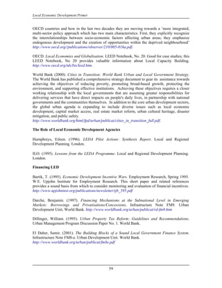 Local Economic Development Primer


OECD countries and how in the last two decades they are moving towards a ‘more integrated,
multi-sector policy approach which has two main characteristics. First, they explicitly recognize
the interrelationships between socio-economic factors affecting urban areas; they emphasize
endogenous development and the creation of opportunities within the deprived neighbourhood’
http://www.oecd.org//publications/observer/210/005-016a.pdf.

OECD. Local Economies and Globalisation. LEED Notebook, No. 20. Good for case studies; this
LEED Notebook, No 20 provides valuable information about Local Capacity Building.
http://www.oecd.org/tds/bis/leed.htm.

World Bank (2000). Cities in Transition: World Bank Urban and Local Government Strategy.
The World Bank has published a comprehensive strategy document to gear its assistance towards
achieving the objectives of reducing poverty, promoting broad-based growth, protecting the
environment, and supporting effective institutions. Achieving these objectives requires a closer
working relationship with the local governments that are assuming greater responsibilities for
delivering services that have direct impacts on people's daily lives, in partnership with national
governments and the communities themselves. In addition to the core urban development sectors,
the global urban agenda is expanding to include diverse issues such as local economic
development, capital market access, real estate market reform, urban cultural heritage, disaster
mitigation, and public safety.
http://www.worldbank.org/html/fpd/urban/publicat/cities_in_transition_full.pdf.

The Role of Local Economic Development Agencies

Humphreys, Eileen. (1996). LEDA Pilot Actions: Synthesis Report. Local and Regional
Development Planning. London.

ILO. (1995). Lessons from the LEDA Programme. Local and Regional Development Planning.
London.

Financing LED

Bartik, T. (1995). Economic Development Incentive Wars. Employment Research, Spring 1995.
W.E. Upjohn Institute for Employment Research. This short paper and related references
provides a sound basis from which to consider monitoring and evaluation of financial incentives.
http://www.upjohninst.org/publications/newsletter/tjb_595.pdf

Darche, Benjamin. (1997). Financing Mechanisms at the Subnational Level in Emerging
Markets: Borrowings and Privatisations/Concessions. Infrastructure Note FM9. Urban
Development Unit, World Bank. http://www.worldbank.org/urban/publicat/rd-fm9.htm

Dillinger, William. (1995). Urban Property Tax Reform: Guidelines and Recommendations.
Urban Management Program Discussion Paper No. 1. World Bank.

El Daher, Samir. (2001). The Building Blocks of a Sound Local Government Finance System.
Infrastructure Note FM8-e. Urban Development Unit. World Bank.
http://www.worldbank.org/urban/publicat/fm8e.pdf




                                               59
 