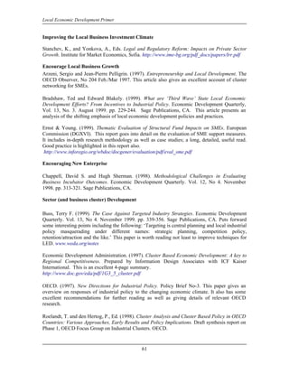 Local Economic Development Primer


Improving the Local Business Investment Climate

Stanchev, K., and Yonkova, A., Eds. Legal and Regulatory Reform: Impacts on Private Sector
Growth. Institute for Market Economics, Sofia. http://www.ime-bg.org/pdf_docs/papers/lrr.pdf

Encourage Local Business Growth
Arzeni, Sergio and Jean-Pierre Pelligrin. (1997). Entrepreneurship and Local Development. The
OECD Observer, No 204 Feb./Mar 1997. This article also gives an excellent account of cluster
networking for SMEs.

Bradshaw, Ted and Edward Blakely. (1999). What are ‘Third Wave’ State Local Economic
Development Efforts? From Incentives to Industrial Policy. Economic Development Quarterly,
Vol. 13, No. 3. August 1999. pp. 229-244. Sage Publications, CA. This article presents an
analysis of the shifting emphasis of local economic development policies and practices.

Ernst & Young. (1999). Thematic Evaluation of Structural Fund Impacts on SMEs. European
Commission (DGXVI). This report goes into detail on the evaluation of SME support measures.
It includes in-depth research methodology as well as case studies; a long, detailed, useful read.
Good practice is highlighted in this report also.
 http://www.inforegio.org/wbdoc/docgener/evaluation/pdf/eval_sme.pdf

Encouraging New Enterprise

Chappell, David S. and Hugh Sherman. (1998). Methodological Challenges in Evaluating
Business Incubator Outcomes. Economic Development Quarterly. Vol. 12, No 4. November
1998. pp. 313-321. Sage Publications, CA.

Sector (and business cluster) Development

Buss, Terry F. (1999). The Case Against Targeted Industry Strategies. Economic Development
Quarterly. Vol. 13, No 4. November 1999. pp. 339-356. Sage Publications, CA. Puts forward
some interesting points including the following: ‘Targeting is central planning and local industrial
policy masquerading under different names: strategic planning, competition policy,
retention/attraction and the like.’ This paper is worth reading not least to improve techniques for
LED. www.weda.org/notes

Economic Development Administration. (1997). Cluster Based Economic Development: A key to
Regional Competitiveness. Prepared by Information Design Associates with ICF Kaiser
International. This is an excellent 4-page summary.
http://www.doc.gov/eda/pdf/1G3_5_cluster.pdf

OECD. (1997). New Directions for Industrial Policy. Policy Brief No-3. This paper gives an
overview on responses of industrial policy to the changing economic climate. It also has some
excellent recommendations for further reading as well as giving details of relevant OECD
research.

Roelandt, T. and den Hertog, P., Ed. (1998). Cluster Analysis and Cluster Based Policy in OECD
Countries: Various Approaches, Early Results and Policy Implications. Draft synthesis report on
Phase 1, OECD Focus Group on Industrial Clusters. OECD.


                                                61
 