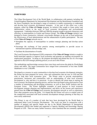 Local Economic Development Primer



FOREWORD

The Urban Development Unit of the World Bank, in collaboration with partners including the
United Kingdom Department for International Development and the Bertelsmann Foundation and
the Soros Foundation, has developed a range of resources to enable communities to understand
and develop local economic development strategies. A key part of this effort was a pilot
program, called the Cities of Change program, an initiative that sought to foster policy and
administration reform in the areas of local economic development and environmental
management. Undertaken between 2000 and 2004 the program sought to promote democracy and
efficiency in municipalities in Central and Eastern Europe. The Cities of Change initiative was
designed to foster constructive, informal, cross-border dialogue on the role of local politicians,
the effectiveness of local administrations and the enhancement of public participation. The aim
of the Cities of Change network was to:
  Strengthen the capacity of municipalities to conduct strategic planning and develop action
  plans;
  Encourage the exchange of best practice among municipalities to provide access to
  international expertise and knowledge; and,
  Facilitate the dissemination of results.
The Local Economic Development (LED) component of the Cities of Change initiative sought to
build municipal capacity to improve local economies and generate an enabling environment for
employment generation. In doing so, the program developed and piloted the use of a five-stage
approach to the LED strategic planning process, as set out in this Primer.

The methodology and knowledge resources have since been used across the globe by World Bank
clients and others. The target communities have ranged from communities of less than 20,000
inhabitants to over 3,500,000.

Developed as a resource to assist communities to develop local economic development strategies,
the Primer has been prepared for towns, cities and communities that are new to LED and that
wish to help their local economies grow. The Primer seeks to provide municipalities,
practitioners, businesses and communities with an understanding of what local economic
development is, why and how it is practiced. It aims to identify the initial steps to starting the
local economic development planning process, and has been developed using good practice from
a number of transitioning and developing economies, as well as from North America and the
European Union. The Primer highlights examples of good practice in local economic
development strategic planning and implementation, and draws on the lessons and experiences
gained from the Cities of Change local economic development network as well as experiences
from other programs across the globe. It is hoped that the Primer will serve to explain some of
the complexities associated with local economic development strategic planning so that they are
more easily understood.

This Primer is one of a number of tools that have been developed by the World Bank to
understand better Local Economic Development. This work was done in conjunction with a
number of partners and specific thanks are due to the British Department of International
Development (DFID) that funded and supported a Capacity Building and Knowledge Sharing
Program in LED. There are many further resources, some translated that are constantly updated



                                                vi
 