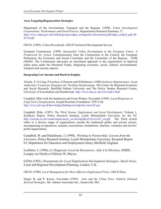 Local Economic Development Primer


Area Targeting/Regeneration Strategies

Department of the Environment, Transport and the Regions. (1998). Urban Development
Corporations: Performance and Good Practice. Regeneration Research Summary 17.
http://www.odpm.gov.uk/stellent/groups/odpm_urbanpolicy/documents/pdf/odpm_urbpol_pdf_60
8119.pdf

OECD. (1999). Urban Brownfields, OECD Territorial Development Service.

European Commission. (1999). Sustainable Urban Development in the European Union: A
Framework for Action. Communication from the Commission to the Council, the European
Parliament, the Economic and Social Committee and the Committee of the Regions. COM
(98)605. The Commission advocates an area-based approach to the regeneration of deprived
urban areas under the Structural Funds, integrating economic, social, cultural, environmental,
transport and security aspects.

Integrating Low Income and Hard-to-Employ

Alcock, P, G Craig, P Lawless, S Pearson and D Robinson. (1998) Inclusive Regeneration: Local
Authorities' Corporate Strategies for Tackling Disadvantage. The Center for Regional Economic
and Social Research, Sheffield Hallam University and The Policy Studies Research Center,
University of Lincolnshire and Humberside. http://www.shu.ac.uk/cresr/index.html

Campbell, Mike with Ian Sanderson and Fiona Walton. November (1998). Local Responses to
Long Term Unemployment. Joseph Rowntree Foundation. YPS York.
http://www.jrf.org.uk/knowledge/findings/socialpolicy/sprn28.asp

Campbell, Mike. (1997). The Third System, Employment and Local Development: Volume 1,
Synthesis Report, Policy Research Institute, Leeds Metropolitan University for the EU
http://europa.eu.int/comm/employment_social/empl&esf/3syst/vol1_en.pdf. The Third system
refers to a diverse range of organizations outside the traditional public and private sectors,
encompassing co-operatives, mutuals, associations, foundations, charities, voluntary and not-for-
profit organizations.

Campbell, M. and Hutchinson, J. (1998), Working in Partnership: Lessons from the
Literature, Policy Research Institute, Leeds Metropolitan University, Research Report
63, Department for Education and Employment (June), Sheffield, England.

Lorthiois, J. (1996), Le Diagnostic Local de Ressources: Aide à la Décision, ASDIC,
Lusigny sur Ouche et Editions W, Macon.

LEDA (1991), Orientations for Local Employment Development Strategies: Rural Areas,
Local and Regional Development Planning, London, U.K.

OECD. (1998). Local Management for More Effective Employment Policy. OECD Paris.

Siegel, B. and P. Kwass. November (1995). Jobs and the Urban Poor. Publicly Initiated
Sectoral Strategies. Mt. Auburn Associates Inc., Somerville, MA.



                                               62
 