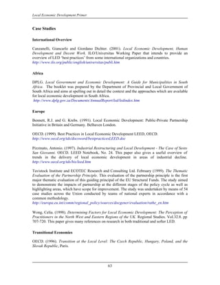 Local Economic Development Primer


Case Studies

International Overview

Canzanelli, Giancarlo and Giordano Dichter. (2001). Local Economic Development, Human
Development and Decent Work. ILO/Universitas Working Paper that intends to provide an
overview of LED ‘best practices’ from some international organizations and countries.
http://www.ilo.org/public/english/universitas/publi.htm

Africa

DPLG. Local Government and Economic Development: A Guide for Municipalities in South
Africa. The booklet was prepared by the Department of Provincial and Local Government of
South Africa and aims at spelling out in detail the context and the approaches which are available
for local economic development in South Africa.
 http://www.dplg.gov.za/Documents/AnnualReport/led/ledindex.htm

Europe

Bennett, R.J. and G. Krebs. (1991). Local Economic Development: Public-Private Partnership
Initiative in Britain and Germany. Belhaven London.

OECD. (1999). Best Practices in Local Economic Development LEED, OECD.
http://www.oecd.org/tds/docsword/bestpracticesLEED.doc

Pizzinato, Antonio. (1997). Industrial Restructuring and Local Development - The Case of Sesto
San Giovanni. OECD. LEED Notebook, No. 24. This paper also gives a useful overview of
trends in the delivery of local economic development in areas of industrial decline.
http://www.oecd.org/tds/bis/leed.htm

Tavistock Institute and ECOTEC Research and Consulting Ltd. February (1999). The Thematic
Evaluation of the Partnership Principle. This evaluation of the partnership principle is the first
major thematic evaluation of this guiding principal of the EU Structural Funds. The study aimed
to demonstrate the impacts of partnership at the different stages of the policy cycle as well as
highlighting areas, which have scope for improvement. The study was undertaken by means of 54
case studies across the Union conducted by teams of national experts in accordance with a
common methodology.
http://europa.eu.int/comm/regional_policy/sources/docgener/evaluation/rathe_en.htm

Wong, Celia. (1998). Determining Factors for Local Economic Development: The Perception of
Practitioners in the North West and Eastern Regions of the UK. Regional Studies. Vol.32.8. pp
707-720. This paper gives many references on research in both traditional and softer LED.

Transitional Economies

OECD. (1996). Transition at the Local Level: The Czech Republic, Hungary, Poland, and the
Slovak Republic, Paris.




                                               63
 