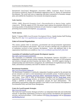 Local Economic Development Primer


International City/Council Management Association (2002). Community Based Economic
Development Guidebook. Project for Kazakhstan supported by the U.S. Agency for International
Development. The work book aims at supporting individual communities to formulate strategic
plans and establish the foundations of an economic development program.

Latin America

CEPAL. (2002). Desarrolo Economico Local y Descentralización en America Latina: analisis
comparativo. With the support of GTZ, this project report analyses the potentials offered by an
increasing number of decentralised institutions in Latin America to support local governments in
promoting local economic development. www.cepal.org

North America

Bartik, T. January (2002). Local Economic Development Policies. Upjohn Institute Staff Working
Paper No.3-91. http://www.upjohninstitute.org/publications/wp/03-91.pdf

Links to External Organizations

This section contains links to associative, governmental and non-governmental organizations
involved in LED initiatives and research. This is not, nor does it attempt to be, an exhaustive list
of institutions involved in local economic development. Active and additional links to the
organizations listed below are available at: http://www.worldbank.org/urban/led/8_links.html

Association of Cambodian Local Economic Development Agencies
http://gdrc.org/icm/country/acleda.html
The Association of Cambodian Local Economic Development Agencies (ACLEDA) is an
independent Cambodian non-government organization that promotes a range of LED programs
and initiatives through provincial branches and district offices. ACLEDA supports training in
entrepreneurship and small business management, the establishment of neighborhood and village
banks, and technical consultancy and credit for medium size enterprises.

Bertelsmann Foundation
http://www.bertelsmann-stiftung.de/
The Bertelsmann Foundation is a politically independent foundation guided by the principle that
private enterprise can lead to a more humanitarian and sustainable society. It initiates projects in
various areas, such as Economic and Social Affairs, International Relations, Education, Health,
and Culture. From 1999 to 2004, the Bertelsmann Foundation and the World Bank jointly
supported the Cities of Change initiative, an initiative that offers local municipalities in Eastern
Europe a platform to develop new management concepts for local administration. The
participating municipalities elaborated strategies in the fields of Local Economic Development or
Environmental Policy and Solid Waste Management.

Centre for Local Economic Strategies
http://www.cles.org.uk/
The Centre for Local Economic Strategies (CLES) is an independent think-tank and membership
network of subscribing organizations involved in local economic development and regeneration
activities, and local governance. CLES combines LED Policy Development with an Information
and Briefing Service.

                                                64
 