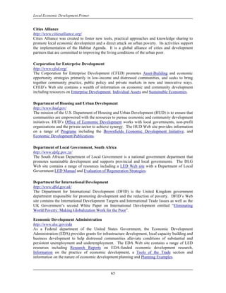 Local Economic Development Primer


Cities Alliance
http://www.citiesalliance.org/
Cities Alliance was created to foster new tools, practical approaches and knowledge sharing to
promote local economic development and a direct attack on urban poverty. Its activities support
the implementation of the Habitat Agenda. It is a global alliance of cities and development
partners that are committed to improving the living conditions of the urban poor.

Corporation for Enterprise Development
http://www.cfed.org/
The Corporation for Enterprise Development (CFED) promotes Asset-Building and economic
opportunity strategies primarily in low-income and distressed communities, and seeks to bring
together community practice, public policy and private markets in new and innovative ways.
CFED’s Web site contains a wealth of information on economic and community development
including resources on Enterprise Development, Individual Assets and Sustainable Economies.

Department of Housing and Urban Development
http://www.hud.gov/
The mission of the U.S. Department of Housing and Urban Development (HUD) is to ensure that
communities are empowered with the resources to pursue economic and community development
initiatives. HUD’s Office of Economic Development works with local governments, non-profit
organizations and the private sector to achieve synergy. The HUD Web site provides information
on a range of Programs including the Brownfields Economic Development Initiative, and
Economic Development Publications.

Department of Local Government, South Africa
http://www.dplg.gov.za/
The South African Department of Local Government is a national government department that
promotes sustainable development and supports provincial and local governments. The DLG
Web site contains a range of resources including a LED Web site with a Department of Local
Government LED Manual and Evaluation of Regeneration Strategies.

Department for International Development
http://www.dfid.gov.uk/
The Department for International Development (DFID) is the United Kingdom government
department responsible for promoting development and the reduction of poverty. DFID’s Web
site contains the International Development Targets and International Trade Issues as well as the
UK Government’s second White Paper on International Development entitled “Eliminating
World Poverty: Making Globalization Work for the Poor”.

Economic Development Administration
http://www.doc.gov/eda
As a Federal department of the United States Government, the Economic Development
Administration (EDA) provides grants for infrastructure development, local capacity building and
business development to help distressed communities alleviate conditions of substantial and
persistent unemployment and underemployment. The EDA Web site contains a range of LED
resources including Research Reports on EDA-funded economic development research,
Information on the practice of economic development, a Tools of the Trade section and
information on the nature of economic development planning and Planning Examples.



                                               65
 