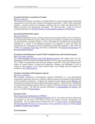 Local Economic Development Primer




Economic Developers Association of Canada
http://www.edac.ca/
The Economic Developers Association of Canada (EDAC) is a national professional membership
organization for local and state economic development practitioners. EDAC offers educational
seminars, a national network for techniques, strategies and case studies and opportunities for
federal, provincial and international networking. The Web provides a range of resources
including information on LED Best Practices, Professional Development and Newsletters.

Environmental Protection Agency
http://www.epa.gov/
In leading environmental science, research, education and assessment efforts in the United States,
the Environmental Protection Agency (EPA) develops and enforces regulations that implement
environmental laws enacted by Congress. EPA is responsible for researching and setting national
standards for a variety of environmental programs, and delegates to states and tribes the
responsibility for issuing permits and for monitoring and enforcing compliance. EPA’s Web site
contains an Economics Topic Page with links to information on Economic Revitalization and
Brownfield Redevelopment.

Economic & Social Research Council CITIES Competitiveness and Cohesion Program
http://cwis.livjm.ac.uk/cities/
The United Kingdom Economic and Social Research Council with support from the U.K.
Department of the Environment and others launched in 1997 a major research program on Cities.
The “CITIES: Competitiveness and Cohesion” program consisted of four major integrated case
studies of London, Bristol, Liverpool and Manchester, Glasgow, and Edinburgh, as well as
around 20 other projects on key urban research topics. Key findings from the program are
available on the CITIES Web site.

European Association of Development Agencies
http://www.eurada.org/
The European Association of Development Agencies (EURADA) is a non profit-making
membership organization that aims to promote regional economic development through dialogue
with the European Commission. It supports the exchange of good practice among Members and
transnational co-operation between regional development agencies. EURADA has a membership
of around 150 development agencies from 25 countries of both the European Union and Central
and Eastern Europe. The Web site provides information on Benchmarking and Projects, and
access to a number of Position Papers.

European Union
http://europa.eu.int/scadplus/leg/en/s24000.htm
As the official Web site of the European Union (EU), the EU site contains extensive information
and guidance on EU policy that relates to local and regional economic development and
regeneration. The site contains links to official EU sites on Regional Policy including Interreg
III, Structural Funds and Structural Funds Reform, Rules Applicable to State Aid, and EU Action
in Support of Regional Development.

Ford Foundation


                                               66
 
