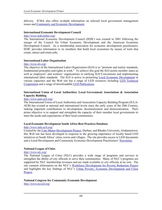 Local Economic Development Primer


delivery. ICMA also offers in-depth information on selected local government management
issues and Community and Economic Development.

International Economic Development Council
http://www.iedconline.org/
The International Economic Development Council (IEDC) was created in 2001 following the
merger of the Council for Urban Economic Development and the American Economic
Development Council. As a membership association for economic development practitioners,
IEDC provides information to its members that build local economies by means of tools that
create, attract and retain jobs.

International Labor Organization
http://www.ilo.org/
The objective of the International Labor Organization (ILO) is to “promote and realize standards,
fundamental principles and rights at work.” To achieve this goal the ILO assists member states as
well as employers’ and workers’ organizations in ratifying ILO Conventions and implementing
international labor standards. The ILO is active in promoting Local Economic Development in
various capacities and the Web site has a range of LED resources including LED Technical
Cooperation and a range of downloadable LED Publications.

International Union of Local Authorities; Local Government Associations & Association
Capacity Building
http://www.iula-acb.org/
The International Union of Local Authorities and Association Capacity Building Program (IULA-
ACB) has existed at national and international levels since the early years of the 20th Century,
making important contributions to development, decentralization and democratization. Their
prime objective is to support and strengthen the capacity of their member local governments to
meet the needs and expectations of their local communities.

Local Economic Development South Africa Best Practices Database
http://www.iula-acb.org/
Created by the Cato Manor Development Project, Durban, and Rhodes University, Grahamstown,
this Web site has been developed in response to the growing importance of locally based LED
initiatives in South Africa’ cities, towns and villages. The site provides access to LED documents
and a Local Development and Community Economic Development Practitioners’ Newsletter.

National League of Cities
http://www.nlc.org/
The National League of Cities (NLC) provides a wide range of programs and services to
strengthen the ability of city officials to serve their communities. Many of NLC’s programs are
supported by NLC membership revenues and are made available to city officials at no cost. The
site contains information on the NLC’s Workforce Development for Poverty Reduction Project
and highlights the key findings of NLC’s Urban Poverty, Economic Development and Cities
Project.

National Congress for Community Economic Development
http://www.ncced.org/



                                               68
 
