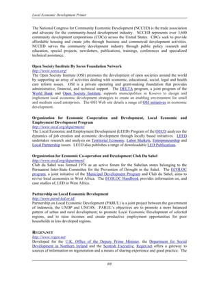 Local Economic Development Primer


The National Congress for Community Economic Development (NCCED) is the trade association
and advocate for the community-based development industry. NCCED represents over 3,600
community development corporations (CDCs) across the United States. CDCs seek to provide
affordable housing and create jobs through business and commercial development activities.
NCCED serves the community development industry through public policy research and
education, special projects, newsletters, publications, trainings, conferences and specialized
technical assistance.

Open Society Institute By Soros Foundation Network
http://www.soros.org/
The Open Society Institute (OSI) promotes the development of open societies around the world
by supporting an array of activities dealing with economic, educational, social, legal and health
care reform issues. OSI is a private operating and grant-making foundation that provides
administrative, financial, and technical support. The DELTA program, a joint program of the
World Bank and Open Society Institute, supports municipalities in Kosovo to design and
implement local economic development strategies to create an enabling environment for small
and medium sized enterprises. The OSI Web site details a range of OSI initiatives in economic
development.

Organization for Economic Cooperation and Development, Local Economic and
Employment Development Program
http://www.oecd.org/department/
The Local Economic and Employment Development (LEED) Program of the OECD analyzes the
dynamics of job creation and economic development through locally based initiatives. LEED
undertakes research and analysis on Territorial Economy, Labor Markets, Entrepreneurship and
Local Partnership issues. LEED also publishes a range of downloadable LED Publications.

Organization for Economic Co-operation and Development Club Du Sahel
http://www.oecd.org/department/
Club du Sahel was formed 1976 as an active forum for the Sahelian states belonging to the
Permanent Inter-State Committee for the Prevention of Drought in the Sahel. The ECOLOC
program, a joint initiative of the Municipal Development Program and Club du Sahel, aims to
revive local economies in West Africa. The ECOLOC Handbook provides information on, and
case studies of, LED in West Africa.

Partnership on Local Economic Development
http://www.parul-led.or.id/
Partnership on Local Economic Development (PARUL) is a joint project between the government
of Indonesia, the UNDP and UNCHS. PARUL’s objectives are to promote a more balanced
pattern of urban and rural development; to promote Local Economic Development of selected
regions, and to raise incomes and create productive employment opportunities for poor
households in less developed regions.

REGEN.NET
http://www.regen.net
Developed for the U.K. Office of the Deputy Prime Minister, the Department for Social
Development in Northern Ireland and the Scottish Executive, Regen.net offers a gateway to
sources of information on regeneration and a means of sharing experience and good practice. The


                                               69
 