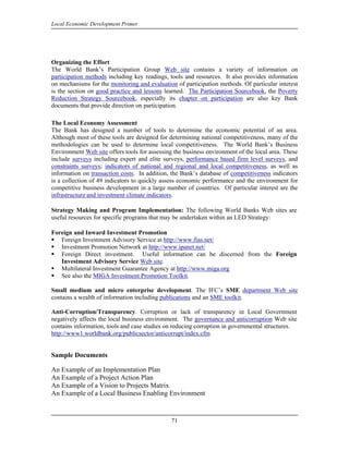 Local Economic Development Primer




Organizing the Effort
The World Bank’s Participation Group Web site contains a variety of information on
participation methods including key readings, tools and resources. It also provides information
on mechanisms for the monitoring and evaluation of participation methods. Of particular interest
is the section on good practice and lessons learned. The Participation Sourcebook, the Poverty
Reduction Strategy Sourcebook, especially its chapter on participation are also key Bank
documents that provide direction on participation.

The Local Economy Assessment
The Bank has designed a number of tools to determine the economic potential of an area.
Although most of these tools are designed for determining national competitiveness, many of the
methodologies can be used to determine local competitiveness. The World Bank’s Business
Environment Web site offers tools for assessing the business environment of the local area. These
include surveys including expert and elite surveys, performance based firm level surveys, and
constraints surveys; indicators of national and regional and local competitiveness, as well as
information on transaction costs. In addition, the Bank’s database of competitiveness indicators
is a collection of 49 indicators to quickly assess economic performance and the environment for
competitive business development in a large number of countries. Of particular interest are the
infrastructure and investment climate indicators.

Strategy Making and Program Implementation: The following World Banks Web sites are
useful resources for specific programs that may be undertaken within an LED Strategy:

Foreign and Inward Investment Promotion
   Foreign Investment Advisory Service at http://www.fias.net/
   Investment Promotion Network at http://www.ipanet.net/
   Foreign Direct investment. Useful information can be discerned from the Foreign
   Investment Advisory Service Web site.
   Multilateral Investment Guarantee Agency at http://www.miga.org
   See also the MIGA Investment Promotion Toolkit.

Small medium and micro enterprise development. The IFC’s SME department Web site
contains a wealth of information including publications and an SME toolkit.

Anti-Corruption/Transparency. Corruption or lack of transparency in Local Government
negatively affects the local business environment. The governance and anticorruption Web site
contains information, tools and case studies on reducing corruption in governmental structures.
http://www1.worldbank.org/publicsector/anticorrupt/index.cfm


Sample Documents

An Example of an Implementation Plan
An Example of a Project Action Plan
An Example of a Vision to Projects Matrix
An Example of a Local Business Enabling Environment


                                               71
 