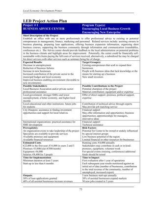 Local Economic Development Primer



LED Project Action Plan
Project: # 1                                                 Program Type(s):
BUSINESS ADVICE CENTER                                       Encouraging Local Business Growth
                                                             Encouraging New Enterprise
Short Description of the Project:
Establish an office with one or more professionals to offer professional advice to existing or potential
entrepreneurs in management, finance, marketing and personnel. Related services include: assisting owners in
business planning, preparing loan applications, offering business expansion information, organizing short
business courses, supporting the business community through information and communication (roundtables,
conferences etc.). The Advice center should provide feedback to the local administration on potential problems
in the business climate and highlight areas for improvement. Potentially, the center could be financially self-
sustainable with clients paying the full costs of services received; alternatively, a subsidized fee may be charged
for direct services with other services such as seminars being fee of charge.
Expected Results:                                           Target Group(s):
Decrease in unemployment                                    Existing entrepreneurs that wish to expand their
Reduction of business failures                              businesses
Increase in new businesses                                  People with business ideas that lack knowledge or the
Increased contribution of the private sector to the         means for starting up a business
municipal budget and local economy                          New small investors
Improved business enabling environment (favorable to
new investments)
Possible Stakeholders:                                      Possible Contributions to the Project:
Local Business Association and/or private sector:           Potential champion of the project
professional assistance                                     Material contribution: equipment and/or expertise
Local government: stronger SMEs and lower                   Offer of direct support: premises, political support,
unemployment, a better economy, and higher local            expertise
income
Local educational and other institutions: future jobs       Contribution of technical advice through experts
for students                                                May provide job matching service
City Diaspora: assistance in finding investment             Financial support
opportunities and support for local relatives               May offer information and opportunities: business
                                                            opportunities, apprenticeships for managers,
                                                            innovative ideas
International organizations: practical assistance for       Financial support
SME development                                             Technical assistance
Prerequisites:                                              Risk Factors:
An organization exists to take leadership of the project Potential for Center to be owned or unduly influenced
Specialists are available to provide services               by special interest groups
Available premises and equipment                            Low business potential of the region
Available financial resources                               Limited financial or other resources for businesses
Estimated Costs:                                            Running costs: €4,000 annually
€22,000 in the first year; €16,000 in years 2 and 3         Stakeholders may contribute in cash or in-kind:
Premises: €3,600/year (€300/month)                          premises, equipment, volunteer work
Equipment: €6,000                                           For special events (training, conferences) additional
Salaries: €8,400 for 3 people                               funds should be raised
Time for Implementation:                                    Time to Impact:
Minimum duration at least 3 years                           First evaluation after 1 year of operations
Start-up in less than 6 months                              Each subsequent year results monitored against an
                                                            initial set of data (number of businesses, contribution
                                                            to the total revenue of the community, number of
                                                            unemployed, increased export)
Outputs:                                                    5 new business start-ups annually
50% of loan applications granted                            20% of assisted businesses expand markets
40% of all assisted businesses increase revenues            50 new jobs created in 3 years


                                                        73
 