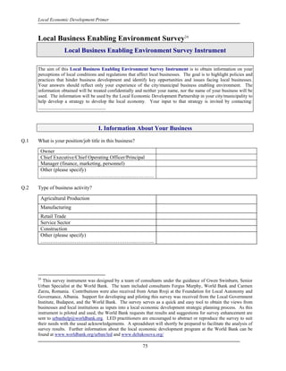 Local Economic Development Primer



      Local Business Enabling Environment Survey24
                    Local Business Enabling Environment Survey Instrument

      The aim of this Local Business Enabling Environment Survey Instrument is to obtain information on your
      perceptions of local conditions and regulations that affect local businesses. The goal is to highlight policies and
      practices that hinder business development and identify key opportunities and issues facing local businesses.
      Your answers should reflect only your experience of the city/municipal business enabling environment. The
      information obtained will be treated confidentially and neither your name, nor the name of your business will be
      used. The information will be used by the Local Economic Development Partnership in your city/municipality to
      help develop a strategy to develop the local economy. Your input to that strategy is invited by contacting:
      _____________________________



                                      I. Information About Your Business

Q.1   What is your position/job title in this business?

       Owner
       Chief Executive/Chief Operating Officer/Principal
       Manager (finance, marketing, personnel)
       Other (please specify)
       …………………………………………………………

Q.2   Type of business activity?

       Agricultural Production
       Manufacturing
       Retail Trade
       Service Sector
       Construction
       Other (please specify)
       ……………………………………………….………...




      24
         This survey instrument was designed by a team of consultants under the guidance of Gwen Swinburn, Senior
      Urban Specialist at the World Bank. The team included consultants Fergus Murphy, World Bank and Carmen
      Zarzu, Romania. Contributions were also received from Artan Rroji at the Foundation for Local Autonomy and
      Governance, Albania. Support for developing and piloting this survey was received from the Local Government
      Institute, Budapest, and the World Bank. The survey serves as a quick and easy tool to obtain the views from
      businesses and local institutions as inputs into a local economic development strategic planning process. As this
      instrument is piloted and used, the World Bank requests that results and suggestions for survey enhancement are
      sent to urbanhelp@worldbank.org. LED practitioners are encouraged to abstract or reproduce the survey to suit
      their needs with the usual acknowledgements. A spreadsheet will shortly be prepared to facilitate the analysis of
      survey results. Further information about the local economic development program at the World Bank can be
      found at www.worldbank.org/urban/led and www.deltakosova.org/

                                                              75
 