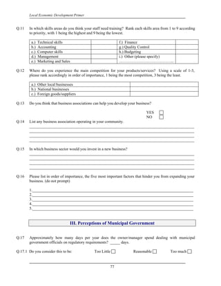Local Economic Development Primer


Q.11   In which skills areas do you think your staff need training? Rank each skills area from 1 to 9 according
       to priority, with 1 being the highest and 9 being the lowest.

         a.)   Technical skills                                f.) Finance
         b.)   Accounting                                      g.) Quality Control
         c.)   Computer skills                                 h.) Budgeting
         d.)   Management                                      i.) Other (please specify)
         e.)   Marketing and Sales                             …………………………………...

Q.12   Where do you experience the main competition for your products/services? Using a scale of 1-3,
       please rank accordingly in order of importance, 1 being the most competition, 3 being the least.

         a.) Other local businesses
         b.) National businesses
         c.) Foreign goods/suppliers

Q.13   Do you think that business associations can help you develop your business?

                                                                                YES
                                                                                NO
Q.14   List any business association operating in your community.
       ___________________________________________________________________________________
       ___________________________________________________________________________________
       ___________________________________________________________________________________
       ___________________________________________________________________________________

Q.15   In which business sector would you invest in a new business?
       ___________________________________________________________________________________
       ___________________________________________________________________________________
       ___________________________________________________________________________________
       ___________________________________________________________________________________

Q.16   Please list in order of importance, the five most important factors that hinder you from expanding your
       business. (do not prompt)

       1._________________________________________________________________________________
       2._________________________________________________________________________________
       3._________________________________________________________________________________
       4._________________________________________________________________________________
       5._________________________________________________________________________________


                                 III. Perceptions of Municipal Government


Q.17   Approximately how many days per year does the owner/manager spend dealing with municipal
       government officials on regulatory requirements? _____ days.

Q.17.1 Do you consider this to be:             Too Little               Reasonable             Too much


                                                         77
 