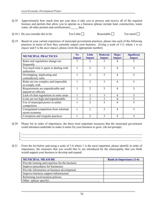 Local Economic Development Primer


Q.18    Approximately how much time per year does it take you to process and receive all of the required
        licenses and permits that allow you to operate as a business (please include land, construction, waste
        water, all other permits and certifications) _____ days.

Q.18.1 Do you consider this to be:                 Too Little               Reasonable            Too much

Q.19    Based on your current experience of municipal government practices, please rate each of the following
        practices in terms of how they currently impact your business. (Using a scale of 1-5, where 1 is no
        impact and 5 is the most impact, please circle the appropriate number).

                                                        No         Little    Moderate    Major      Significant
         MUNICIPAL PRACTICES                          Impact      Impact      Impact     Impact       Impact
         Rules and regulations change too                1          2           3          4            5
         frequently
         Too much time is spent in dealing with          1          2           3          4            5
         authorities
         Overlapping, duplicating and                    1          2           3          4            5
         contradictory rules
         Rules are too complex and impossible            1          2           3          4            5
         to comply with
         Requirements are unpredictable and              1          2           3          4            5
         depend on officials
         Lack of clear regulations in some areas         1          2           3          4            5
         Costs are too high and unpredictable            1          2           3          4            5
         Use of municipal power in unfair                1          2           3          4            5
         competition
         Unregulated competition from informal           1          2           3          4            5
         sector economy
         Corruption and irregular practices              1          2           3          4            5

Q.20    Please list in order of importance, the three most important measures that the municipal government
        could introduce/undertake to make it easier for your business to grow. (do not prompt)

       1.____________________________________________________________________________________________
       2.____________________________________________________________________________________________
       3.____________________________________________________________________________________________

Q.21    From the list below and using a scale of 1-6 where 1 is the most important, please identify in order of
        importance, the measures that you would like to see introduced by the municipality that you think
        would support your business to develop and expand.

         MUNICIPAL MEASURE                                                          Rank in Importance (1-6)
         Provide training and expertise for the business
         Improve procedures for businesses
         Provide information on business development
         Improve business support infrastructure
         Reforming local taxation policies
         Other (please specify) …………………………….. ……………..



                                                             78
 