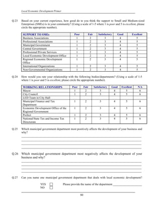 Local Economic Development Primer


Q.23   Based on your current experience, how good do to you think the support to Small and Medium-sized
       Enterprises (SMEs) is in your community? (Using a scale of 1-5 where 1 is poor and 5 is excellent, please
       circle the appropriate number).

        SUPPORT TO SMEs                             Poor              Fair       Satisfactory       Good             Excellent
        Business Associations                           1               2             3              4                  5
        Professional Associations                       1               2             3              4                  5
        Municipal Government                            1               2             3              4                  5
        Central Government                              1               2             3              4                  5
        Professional Private Services                   1               2             3              4                  5
        Local Economic Development Office               1               2             3              4                  5
        Regional Economic Development                   1               2             3              4                  5
        Office
        International Organizations                     1               2             3              4                  5
        Non-Governmental Organizations                  1               2             3              4                  5

Q.24   How would you rate your relationship with the following bodies/departments? (Using a scale of 1-5
       where 1 is poor and 5 is excellent, please circle the appropriate number).

        WORKING RELATIONSHIPS                     Poor           Fair        Satisfactory   Good         Excellent        N/A
        Mayor                                       1             2               3             4           5               6
        City Council                                1             2               3             4           5               6
        LED Team in City Hall
        Municipal Finance and Tax                   1             2               3             4           5               6
        Department
        Economic Development Office of the          1             2               3             4           5               6
        Regional Government
        Prefect                                     1             2               3             4           5               6
        National/State Tax and Income Tax           1             2               3             4           5               6
        Directorate

Q.25   Which municipal government department most positively affects the development of your business and
       why?
       ____________________________________________________________________________
       ____________________________________________________________________________
       ____________________________________________________________________________
       ____________________________________________________________________________

Q.26   Which municipal government department most negatively affects the development of your
       business and why?
       ___________________________________________________________________________________
       ___________________________________________________________________________________
       ___________________________________________________________________________________
       ___________________________________________________________________________________

Q.27   Can you name one municipal government department that deals with local economic development?

                       YES                 Please provide the name of the department ____________________
                       NO

                                                            80
 