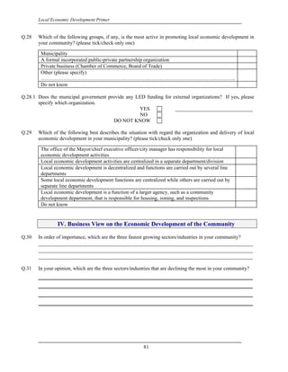 Local Economic Development Primer


Q.28   Which of the following groups, if any, is the most active in promoting local economic development in
       your community? (please tick/check only one)

        Municipality
        A formal incorporated public-private partnership organization
        Private business (Chamber of Commerce, Board of Trade)
        Other (please specify)
        …………………………………………………………………………………………………..
        Do not know

Q.28.1 Does the municipal government provide any LED funding for external organizations? If yes, please
       specify which organization.
                                                  YES             ______________________________
                                                  NO
                                        DO NOT KNOW

Q.29   Which of the following best describes the situation with regard the organization and delivery of local
       economic development in your municipality? (please tick/check only one)

        The office of the Mayor/chief executive officer/city manager has responsibility for local
        economic development activities
        Local economic development activities are centralized in a separate department/division
        Local economic development is decentralized and functions are carried out by several line
        departments
        Some local economic development functions are centralized while others are carried out by
        separate line departments
        Local economic development is a function of a larger agency, such as a community
        development department, that is responsible for housing, zoning, and inspections
        Do not know


                IV. Business View on the Economic Development of the Community

Q.30   In order of importance, which are the three fastest growing sectors/industries in your community?
       ____________________________________________________________________________
       ____________________________________________________________________________
       ____________________________________________________________________________

Q.31   In your opinion, which are the three sectors/industries that are declining the most in your community?
       _________________________________________________________
       _________________________________________________________
       _________________________________________________________
       _________________________________________________________




                                                         81
 