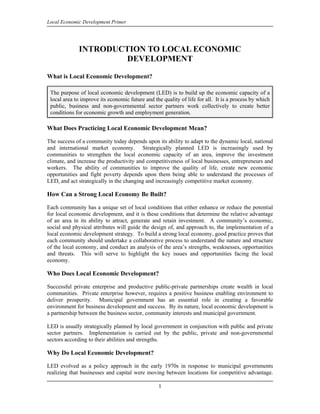 Local Economic Development Primer




             INTRODUCTION TO LOCAL ECONOMIC
                     DEVELOPMENT

What is Local Economic Development?

 The purpose of local economic development (LED) is to build up the economic capacity of a
 local area to improve its economic future and the quality of life for all. It is a process by which
 public, business and non-governmental sector partners work collectively to create better
 conditions for economic growth and employment generation.

What Does Practicing Local Economic Development Mean?

The success of a community today depends upon its ability to adapt to the dynamic local, national
and international market economy. Strategically planned LED is increasingly used by
communities to strengthen the local economic capacity of an area, improve the investment
climate, and increase the productivity and competitiveness of local businesses, entrepreneurs and
workers. The ability of communities to improve the quality of life, create new economic
opportunities and fight poverty depends upon them being able to understand the processes of
LED, and act strategically in the changing and increasingly competitive market economy.

How Can a Strong Local Economy Be Built?

Each community has a unique set of local conditions that either enhance or reduce the potential
for local economic development, and it is these conditions that determine the relative advantage
of an area in its ability to attract, generate and retain investment. A community’s economic,
social and physical attributes will guide the design of, and approach to, the implementation of a
local economic development strategy. To build a strong local economy, good practice proves that
each community should undertake a collaborative process to understand the nature and structure
of the local economy, and conduct an analysis of the area’s strengths, weaknesses, opportunities
and threats. This will serve to highlight the key issues and opportunities facing the local
economy.

Who Does Local Economic Development?

Successful private enterprise and productive public-private partnerships create wealth in local
communities. Private enterprise however, requires a positive business enabling environment to
deliver prosperity. Municipal government has an essential role in creating a favorable
environment for business development and success. By its nature, local economic development is
a partnership between the business sector, community interests and municipal government.

LED is usually strategically planned by local government in conjunction with public and private
sector partners. Implementation is carried out by the public, private and non-governmental
sectors according to their abilities and strengths.

Why Do Local Economic Development?

LED evolved as a policy approach in the early 1970s in response to municipal governments
realizing that businesses and capital were moving between locations for competitive advantage.

                                                 1
 