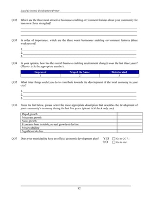 Local Economic Development Primer


Q.32   Which are the three most attractive businesses enabling environment features about your community for
       investors (three strengths)?
       ____________________________________________________________________________
       ____________________________________________________________________________
       ____________________________________________________________________________

Q.33   In order of importance, which are the three worst businesses enabling environment features (three
       weaknesses)?

       1.__________________________________________________________________________
       2.__________________________________________________________________________
       3.__________________________________________________________________________

Q.34   In your opinion, how has the overall business enabling environment changed over the last three years?
       (Please circle the appropriate number)

                  Improved                        Stayed the Same                    Deteriorated
                     1                                   2                                3

Q.35   What three things could you do to contribute towards the development of the local economy in your
       city?

       1.__________________________________________________________________________
       2.__________________________________________________________________________
       3.__________________________________________________________________________

Q.36   From the list below, please select the most appropriate description that describes the development of
       your community’s economy during the last five years. (please tick/check only one)

        Rapid growth
        Moderate growth
        Slow growth
        Economic base is stable; no real growth or decline
        Modest decline
        Significant decline

Q.37   Does your municipality have an official economic development plan?     YES        Go to Q.37.1
                                                                              NO         Go to end




                                                         82
 