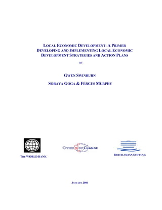 LOCAL ECONOMIC DEVELOPMENT: A PRIMER
        DEVELOPING AND IMPLEMENTING LOCAL ECONOMIC
          DEVELOPMENT STRATEGIES AND ACTION PLANS
                               BY




                       GWEN SWINBURN
                 SORAYA GOGA & FERGUS MURPHY




                                               BERTELSMANN STIFTUNG
THE WORLD BANK




                          JANUARY 2006
 