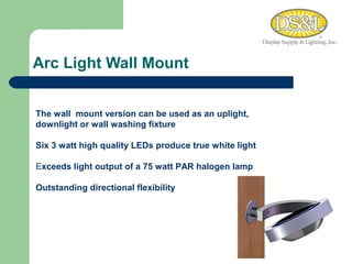Arc Light Wall Mount WARM MEDIUM COOL The wall  mount version can be used as an uplight, downlight or wall washing fixture  Six 3 watt high quality LEDs produce true white light  E xceeds light output of a 75 watt PAR halogen lamp Outstanding directional flexibility 