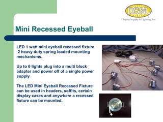 Mini Recessed Eyeball WARM MEDIUM COOL LED 1 watt mini eyeball recessed fixture  2 heavy duty spring loaded mounting mechanisms.  Up to 6 lights plug into a multi block adapter and power off of a single power supply  The LED Mini Eyeball Recessed Fixture can be used in headers, soffits, certain display cases and anywhere a recessed fixture can be mounted. 