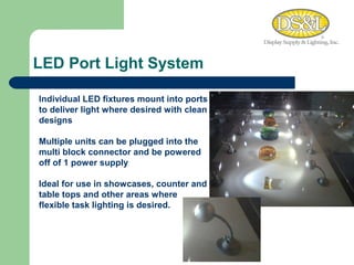LED Port Light System MEDIUM COOL Individual LED fixtures mount into ports to deliver light where desired with clean designs  Multiple units can be plugged into the multi block connector and be powered off of 1 power supply Ideal for use in showcases, counter and table tops and other areas where flexible task lighting is desired. 