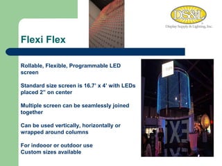 Flexi Flex WARM MEDIUM COOL Rollable, Flexible, Programmable LED screen Standard size screen is 16.7’ x 4’ with LEDs placed 2” on center Multiple screen can be seamlessly joined together Can be used vertically, horizontally or wrapped around columns For indooor or outdoor use Custom sizes available 