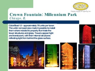 Crown Fountain: Millennium Park  Chicago, IL ColorBlast 12 - approximately 70 units per tower.  The units' compact size made it possible to install them where needed to properly illuminate the tower structures and glass. Towers appear light and translucent, with their internal structures reflecting light from behind the glass surface.  